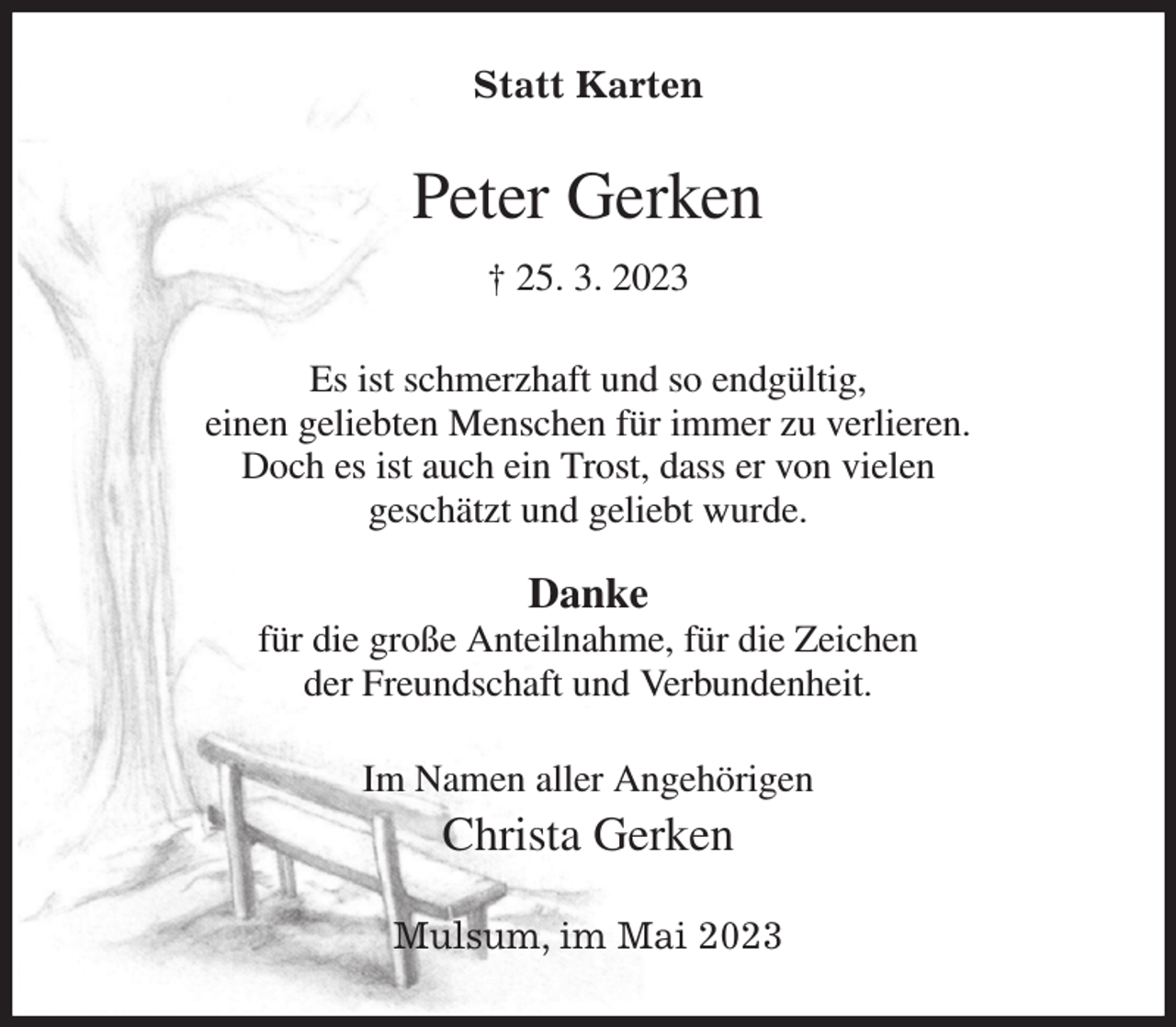 <p>Statt Karten<br />Peter Gerken<br />† 25. 3. 2023<br />Es ist schmerzhaft und so endgültig,<br />einen geliebten Menschen für immer zu verlieren.<br />Doch es ist auch ein Trost, dass er von vielen<br />geschätzt und geliebt wurde.</p><p>Danke<br />für die große Anteilnahme, für die Zeichen<br />der Freundschaft und Verbundenheit.<br />Im Namen aller Angehörigen<br />Christa Gerken<br />Mulsum, im Mai 2023</p>