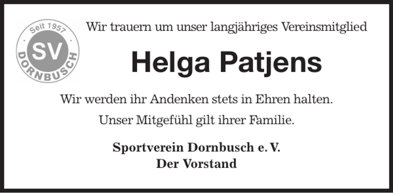 <p>Wir trauern um unser langjähriges Vereinsmitglied<br />Helga Patjens<br />Wir werden ihr Andenken stets in Ehren halten.<br />Unser Mitgefühl gilt ihrer Familie.<br />Sportverein Dornbusch e. V.<br />Der Vorstand</p>