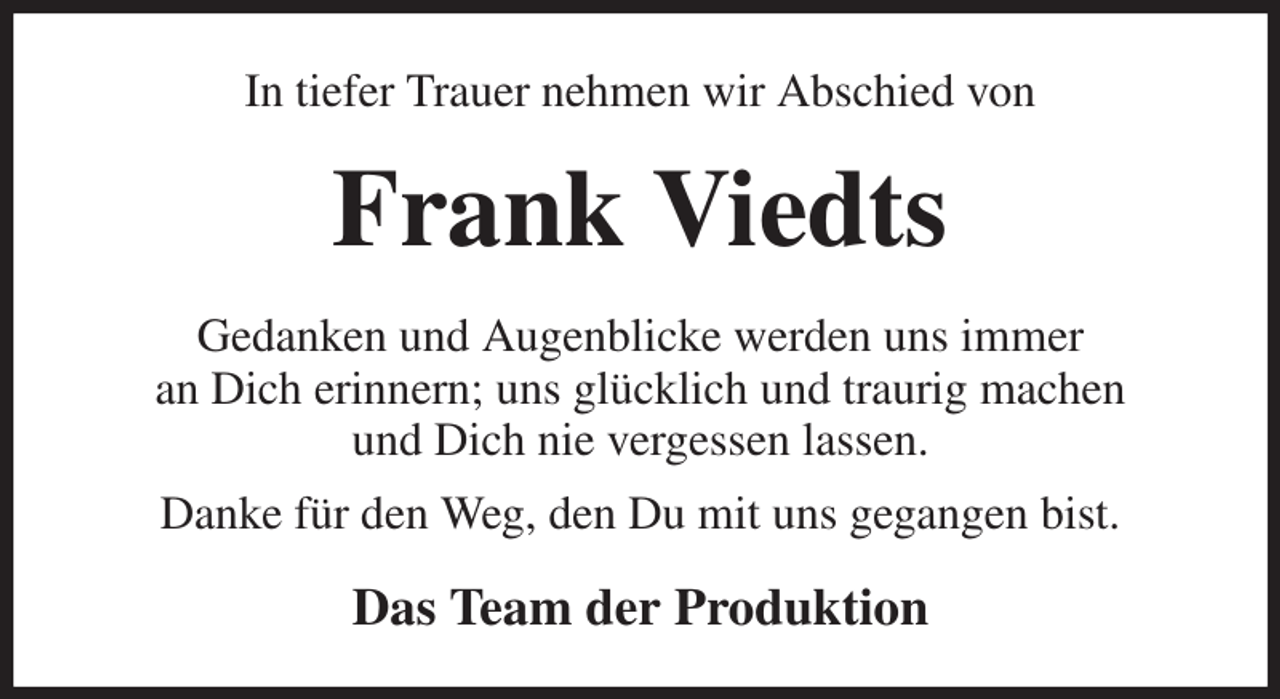 <p>In tiefer Trauer nehmen wir Abschied von<br />Frank Viedts<br />Gedanken und Augenblicke werden uns immer<br />an Dich erinnern; uns glücklich und traurig machen<br />und Dich nie vergessen lassen.<br />Danke für den Weg, den Du mit uns gegangen bist.<br />Das Team der Produktion</p>