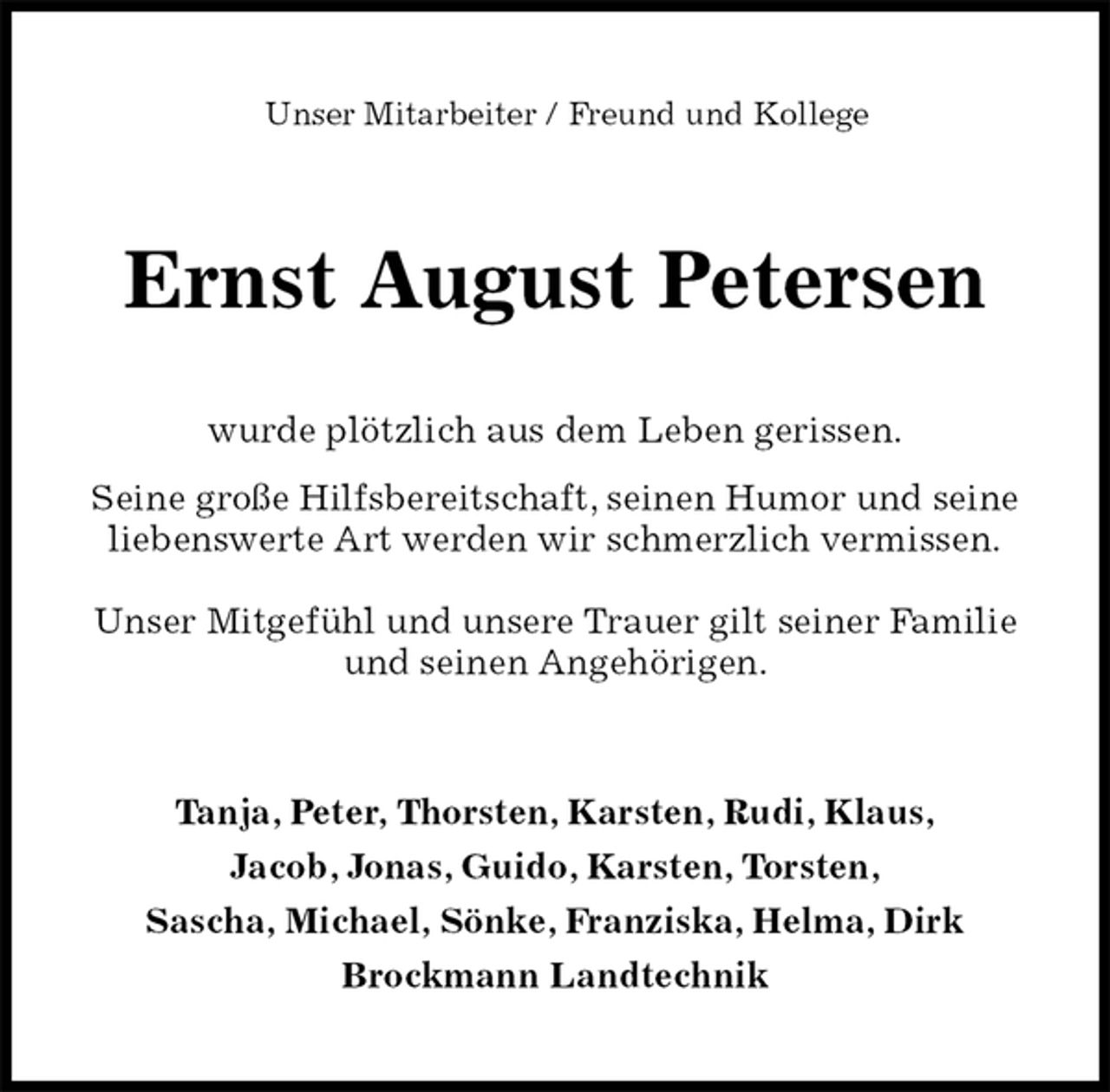 <p>Unser Mitarbeiter / Freund und Kollege<br />Ernst August Petersen<br />wurde plötzlich aus dem Leben gerissen.<br />Seine große Hilfsbereitschaft, seinen Humor und seine liebenswerte Art werden wir schmerzlich vermissen.<br />Unser Mitgefühl und unsere Trauer gilt seiner Familie und seinen Angehörigen.<br />Tanja, Peter, Thorsten, Karsten, Rudi, Klaus,<br />Jacob, Jonas, Guido, Karsten, Torsten,<br />Sascha, Michael, Sönke, Franziska, Helma, Dirk<br />Brockmann Landtechnik</p>