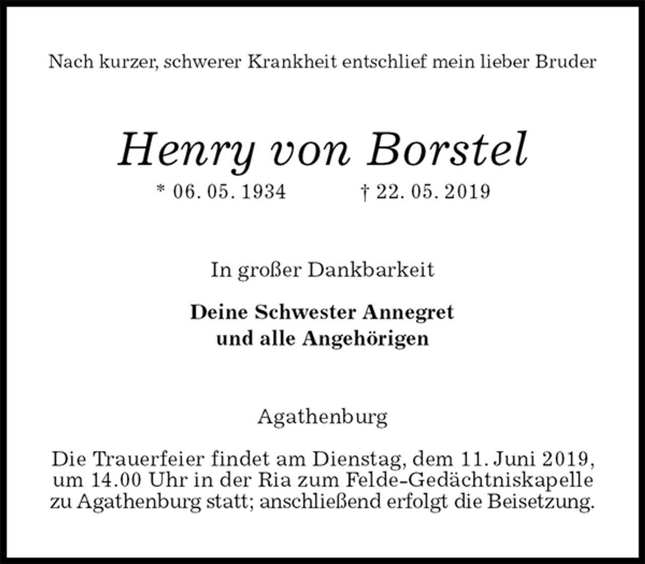 <p>Nach kurzer, schwerer Krankheit entschlief mein lieber Bruder<br />Henry von Borstel<br />* 06. 05. 1934 † 22. 05. 2019<br />In großer Dankbarkeit</p><p>Deine Schwester Annegret<br />und alle Angehörigen<br />Agathenburg</p><p>Die Trauerfeier findet am Dienstag, dem 11. Juni 2019, um 14.00 Uhr in der Ria zum Felde-Gedächtniskapelle zu Agathenburg statt; anschließend erfolgt die Beisetzung.</p>