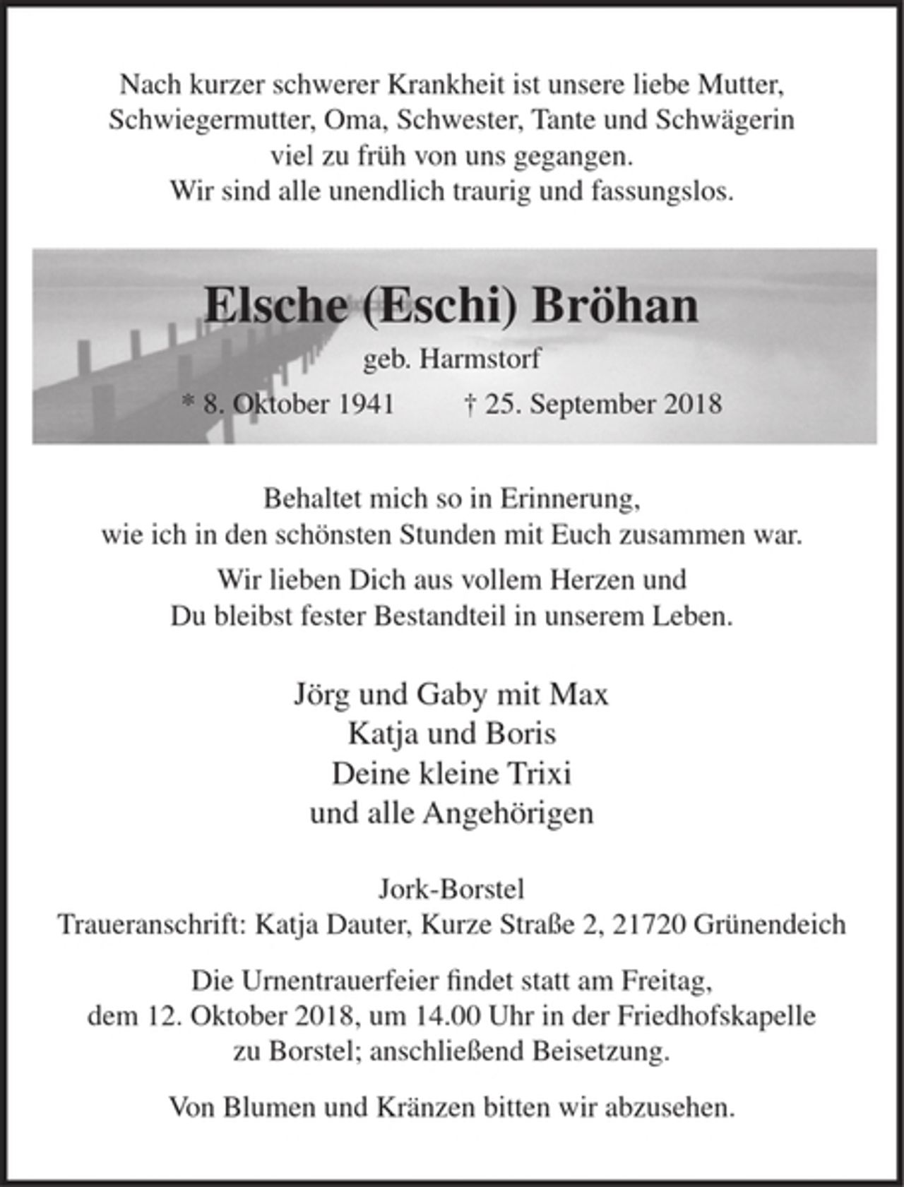 <p>Nach kurzer schwerer Krankheit ist unsere liebe Mutter, Schwiegermutter, Oma,<br />Schwester, Tante und Schwägerin viel zu früh von uns gegangen.<br />Wir sind alle unendlich traurig und fassungslos.</p>
<p>Elsche (Eschi) Bröhan</p>
<p>geb. Harmstorf</p>
<p>Behaltet mich so in Erinnerung,<br />wie ich in den schönsten Stunden mit Euch zusammen war.</p>
<p>Wir lieben Dich aus vollem Herzen und<br />Du bleibst fester Bestandteil in unserem Leben.</p>
<p>Jörg und Gaby mit Max<br />Katja und Boris<br />Deine kleine Trixi<br />und alle Angehörigen</p>
<p>Jork-Borstel<br />Traueranschrift: Katja Dauter, Kurze Straße 2,21720 Grünendeich</p>
<p>Die Urnentrauerfeier findet statt am Freitag, dem 12. Oktober 2018,<br />um 14.00 uhr in der Friedhofskapelle zu Borstel; anschließend Beisetzung.</p>
<p>Von Blumen und Kränzen bitten wir abzusehen.</p>