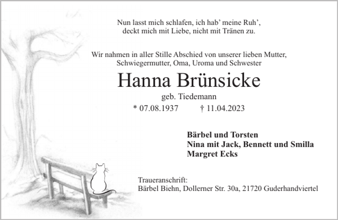 <p>Nun lasst mich schlafen, ich hab' meine Ruh',<br />deckt mich mit Liebe, nicht mit Tränen zu.<br />Hanna Brünsicke<br />geb. Tiedemann<br />* 07.08.1937 † 11.04.2023<br />Wir nahmen in aller Stille Abschied<br />Bärbel und Thorsten<br />Nina mit Jack, Bennett, Smilla<br />Margret Ecks<br />Traueranschrift:<br />Bärbel Biehn, Dollerner Str. 30a, 21720 Guderhandviertel</p>
