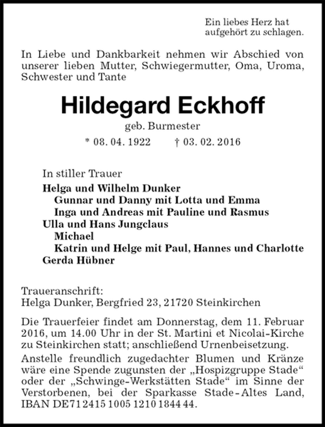 <p>Ein liebes Herz hat<br />aufgehört zu schlagen.<br />In Liebe und Dankbarkeit nehmen wir Abschied von unserer lieben Mutter, Schwiegermutter, Oma, Uroma, Schwester und Tante<br />Hildegard Eckhoff<br />geb. Burmester<br />* 08. 04. 1922 † 03. 02. 2016<br />In stiller Trauer<br />Helga und Wilhelm Dunker<br />Gunnar und Danny mit Lotta und Emma<br />Inga und Andreas mit Pauline und Rasmus<br />Ulla und Hans Jungclaus<br />Michael<br />Katrin und Helge mit Paul, Hannes und Charlotte<br />Gerda Hübner<br />Traueranschrift:<br />Helga Dunker, Bergfried 23, 21720 Steinkirchen<br />Die Trauerfeier findet am Donnerstag, dem 11. Februar 2016, um 14.00 Uhr in der St. Martini et Nicolai-Kirche zu Steinkirchen statt; anschließend Urnenbeisetzung.<br />Anstelle freundlich zugedachter Blumen und Kränze wäre eine Spende zugunsten der „Hospizgruppe Stade“ oder der „Schwinge-Werkstätten Stade“ im Sinne der Verstorbenen, bei der Sparkasse Stade - Altes Land, IBAN DE71 2415 1005 1210 1844 44.</p>