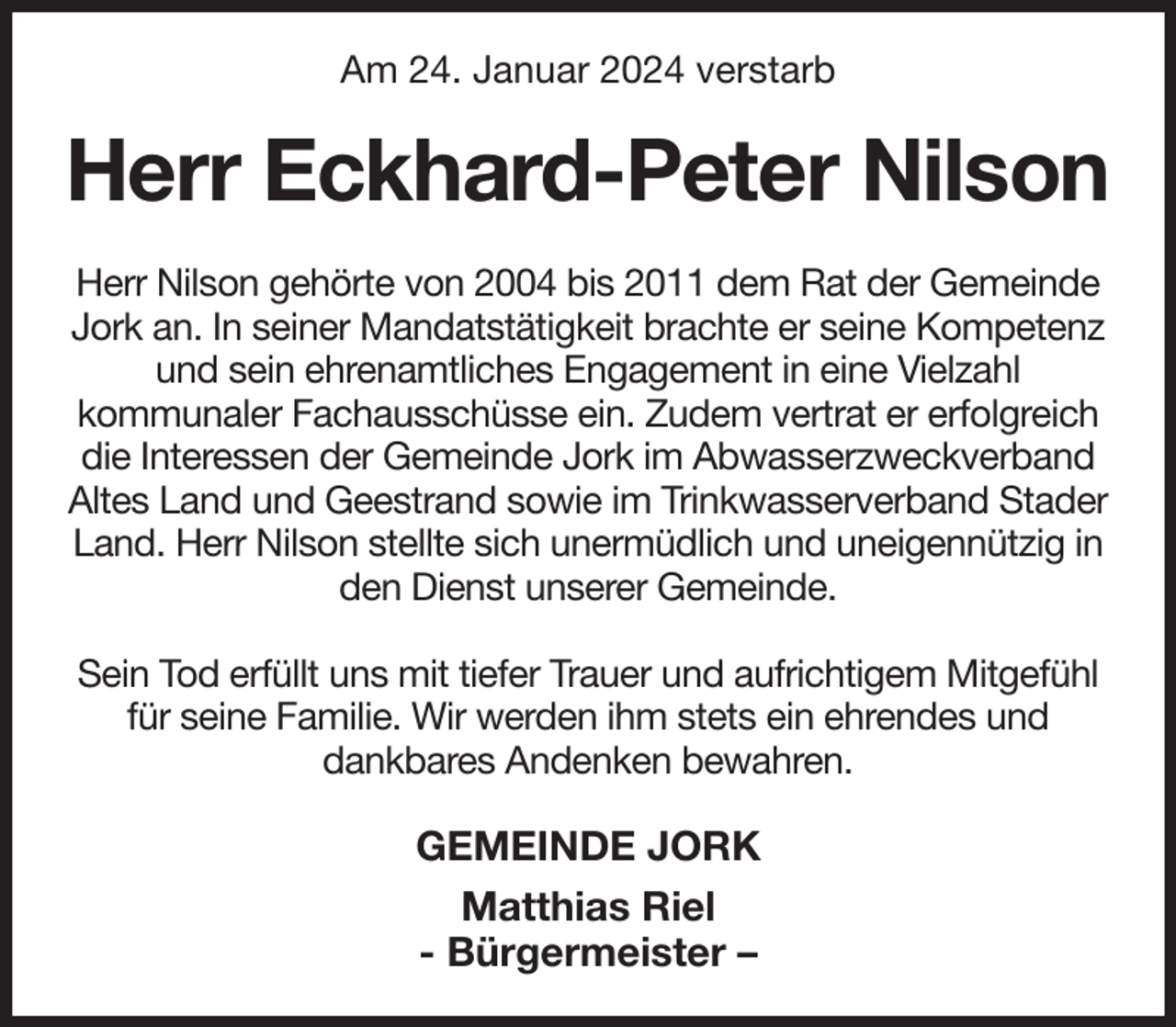 <p>Am 24. Januar 2024 verstarb<br />Herr Eckhard-Peter Nilson<br />Herr Nilson gehörte von 2004 bis 2011 dem Rat der Gemeinde Jork an. In seiner Mandatstätigkeit brachte er seine Kompetenz und sein ehrenamtliches Engagement in eine Vielzahl<br />kommunaler Fachausschüsse ein. Zudem vertrat er erfolgreich die Interessen der Gemeinde Jork im Abwasserzweckverband Altes Land und Geestrand sowie im Trinkwasserverband Stader Land. Herr Nilson stellte sich unermüdlich und uneigennützig in den Dienst unserer Gemeinde.</p><p>Sein Tod erfüllt uns mit tiefer Trauer und aufrichtigem Mitgefühl für seine Familie. Wir werden ihm stets ein ehrendes und<br />dankbares Andenken bewahren.<br />GEMEINDE JORK<br />Matthias Riel<br />- Bürgermeister -</p>