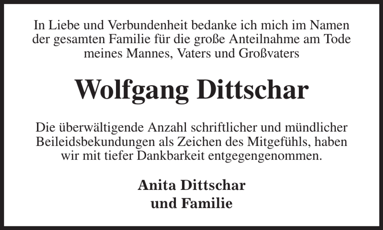 <p>In Liebe und Verbundenheit bedanke ich mich im Namen der gesamten Familie für die große Anteilnahme am Tode meines Mannes, Vaters und Großvaters<br />Wolfgang Dittschar<br />Die überwältigende Anzahl schriftlicher und mündlicher Beileidsbekundungen als Zeichen des Mitgefühls, haben<br />wir mit tiefer Dankbarkeit entgegengenommen.<br />Anita Dittschar<br />und Familie</p>