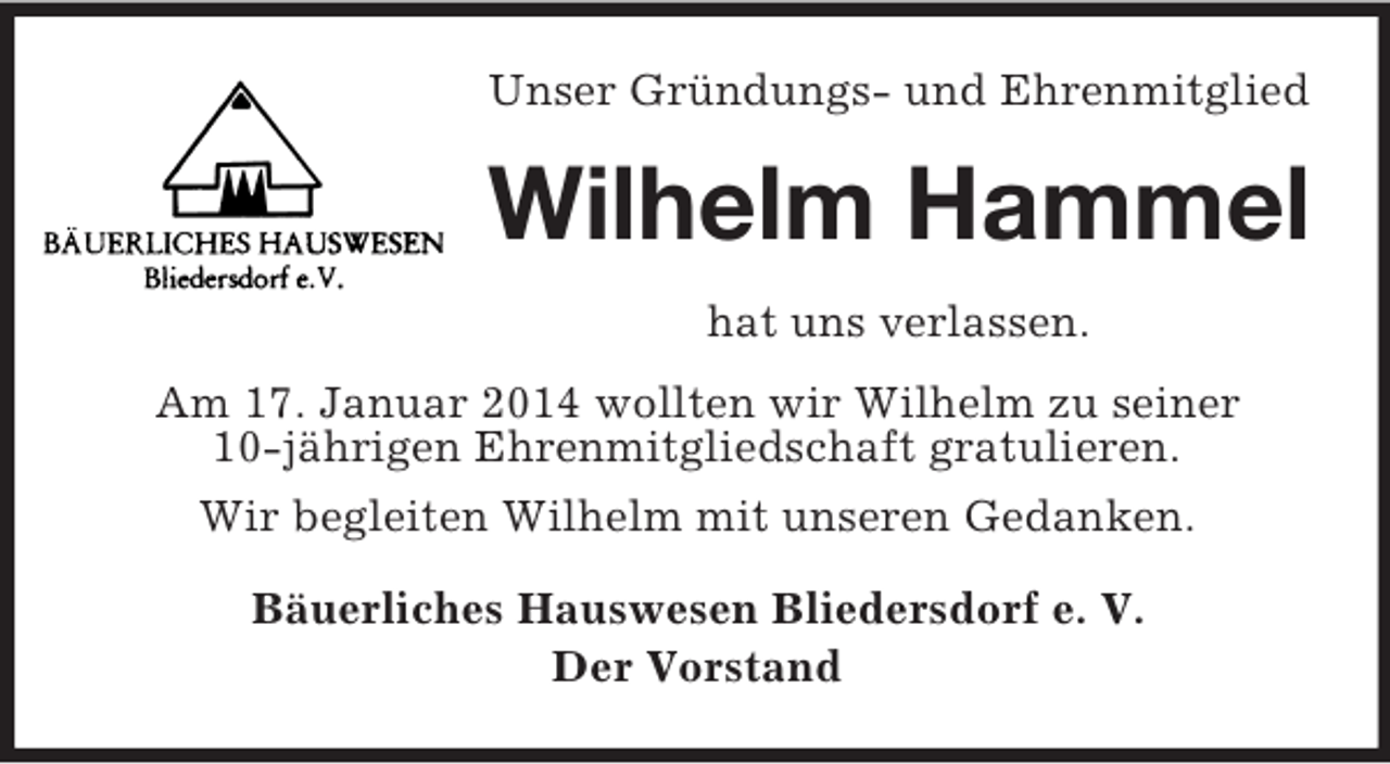 <p>Unser Gründungs- und Ehrenmitglied<br />Wilhelm Hammel<br />hat uns verlassen.<br />Am 17. Januar 2014 wollten wir Wilhelm zu seiner<br />10-jährigen Ehrenmitgliedschaft gratulieren.<br />Wir begleiten Wilhelm mit unseren Gedanken.<br />Bäuerliches Hauswesen Bliedersdorf e. V.<br />Der Vorstand</p>