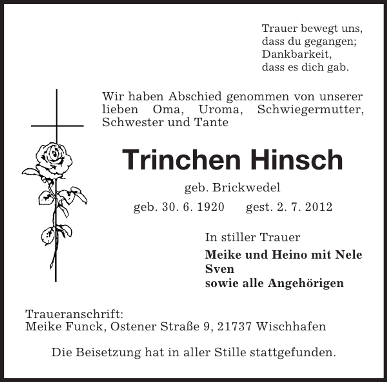 <p>Trauer bewegt uns,<br />dass du gegangen;<br />Dankbarkeit,<br />dass es dich gab.</p><p>Wir haben Abschied genommen von unserer<br />lieben Oma, Uroma, Schwiegermutter,<br />Schwester und Tante</p><p>Trinchen Hinsch<br />geb. Brickwedel<br />geb. 30. 6. 1920<br />gest. 2. 7. 2012<br />In stiller Trauer<br />Meike und Heino mit Nele<br />Sven<br />sowie alle Angehörigen<br />Traueranschrift:<br />Meike Funck, Ostener Straße 9, 21737 Wischhafen<br />Die Beisetzung hat in aller Stille stattgefunden.</p>