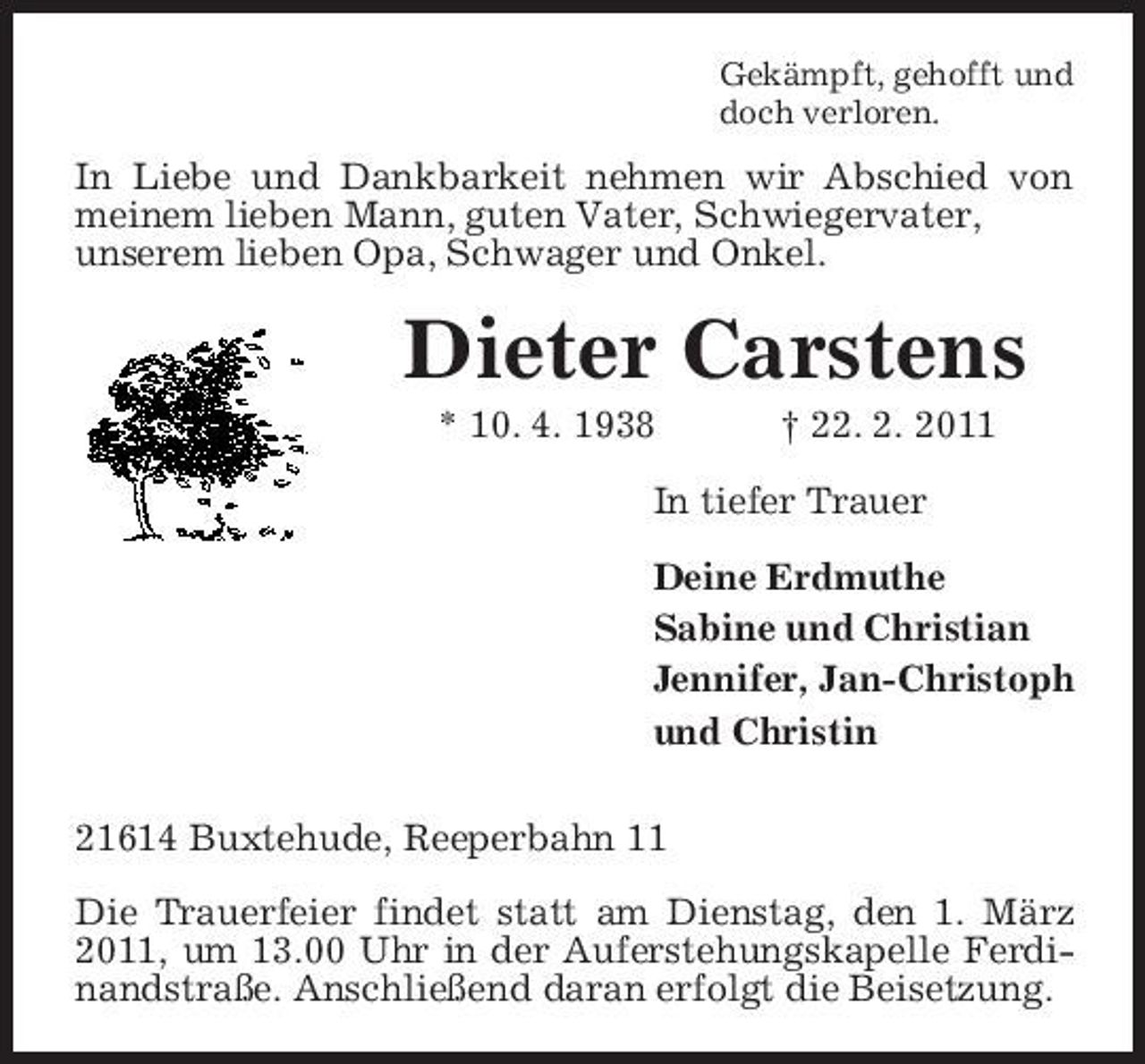 <p>Gekämpft, gehofft und doch verloren.</p><p>In Liebe und Dankbarkeit nehmen wir Abschied von meinem lieben Mann, guten Vater, Schwiegervater, unserem lieben Opa, Schwager und Onkel.</p><p>Dieter Carstens<br />* 10. 4. 1938 † 22. 2. 2011 In tiefer Trauer Deine Erdmuthe Sabine und Christian Jennifer, Jan-Christoph und Christin 21614 Buxtehude, Reeperbahn 11 Die Trauerfeier findet statt am Dienstag, den 1. März 2011, um 13.00 Uhr in der Auferstehungskapelle Ferdinandstraße. Anschließend daran erfolgt die Beisetzung.</p>