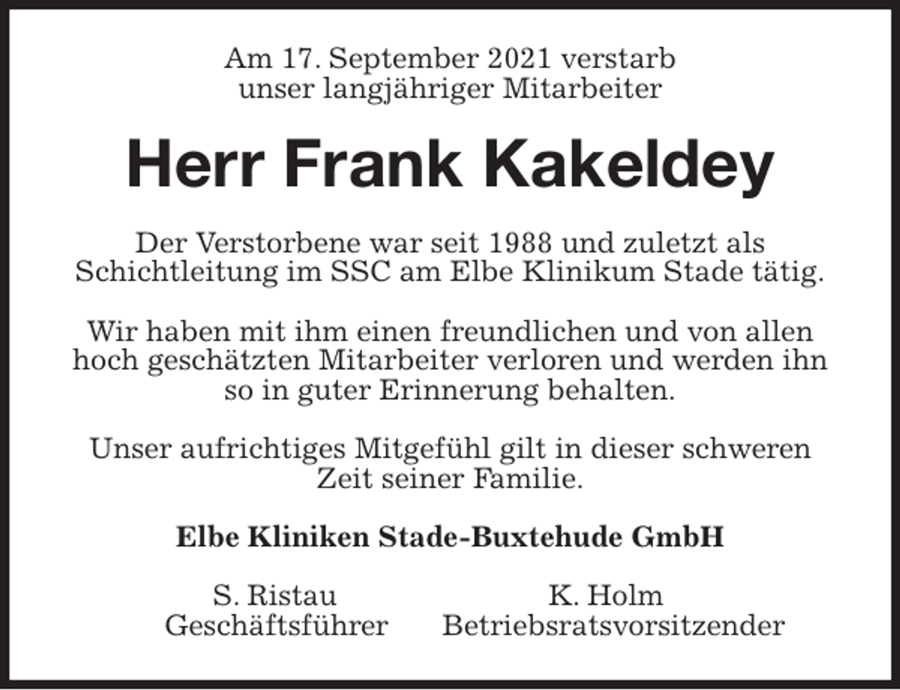 <p>Am 17. September 2021 verstarb<br />unser langjähriger Mitarbeiter<br />Herr Frank Kakeldey<br />Der Verstorbene war seit 1988 und zuletzt als<br />Schichtleitung im SSC am Elbe Klinikum Stade tätig.</p>
<p>Wir haben mit ihm einen freundlichen und von allen hoch geschätzten Mitarbeiter verloren und werden ihn so in guter Erinnerung behalten.</p>
<p>Unser aufrichtiges Mitgefühl gilt in dieser schweren Zeit seiner Familie.<br />Elbe Kliniken Stade-Buxtehude GmbH</p>
<p>S. Ristau K. Holm<br />Geschäftsführer Betriebsratsvorsitzender</p>