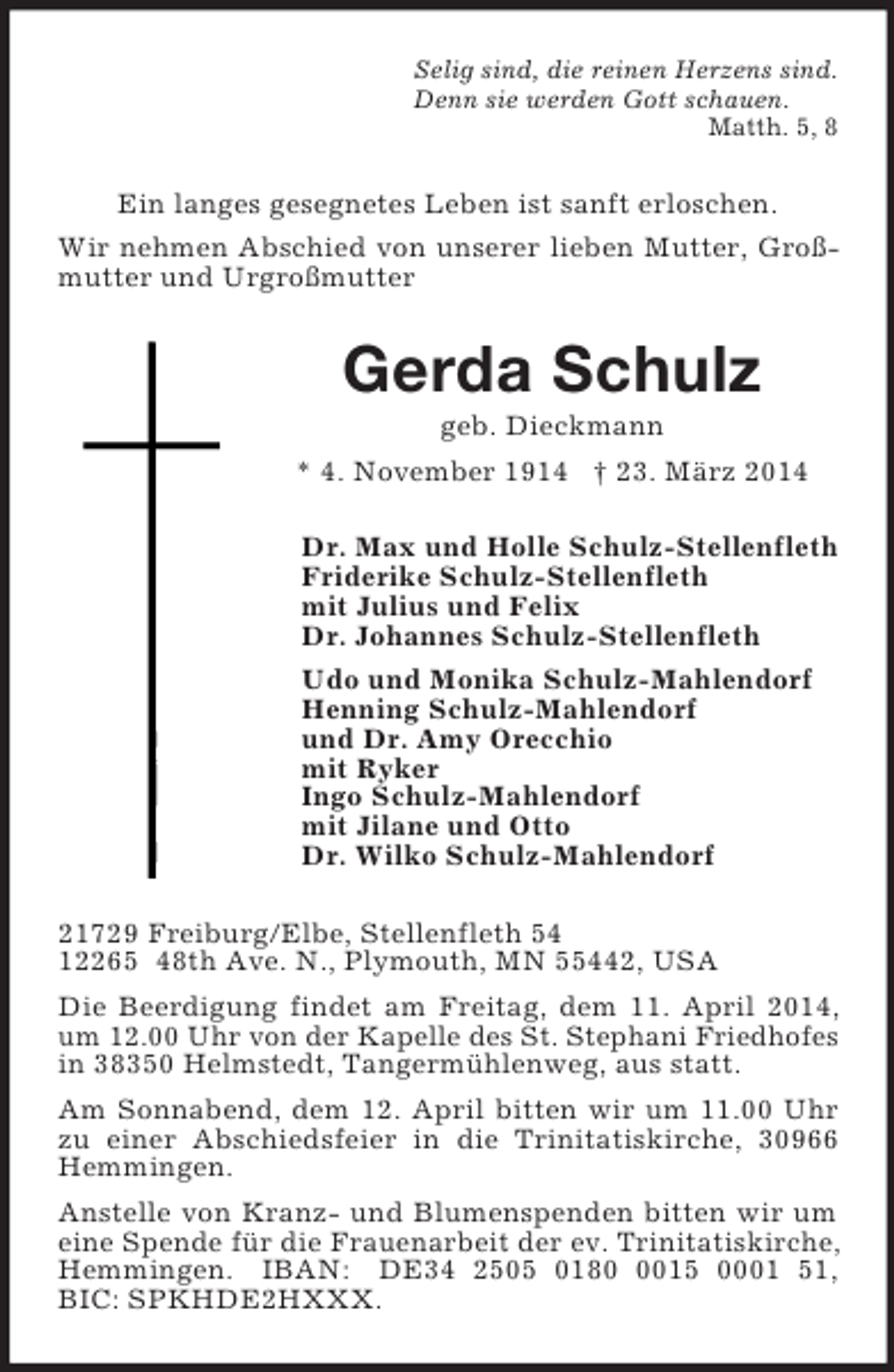 <p>Selig sind, die reinen Herzens sind.<br />Denn sie werden Gott schauen.<br />Matth. 5, 8<br />Ein langes gesegnetes Leben ist sanft erloschen.<br />Wir nehmen Abschied von unserer lieben Mutter, Großmutter und Urgroßmutter<br />Gerda Schulz<br />geb. Dieckmann<br />* 4. November 1914 † 23. März 2014<br />Dr. Max und Holle Schulz-Stellenfleth<br />Friderike Schulz-Stellenfleth<br />mit Julius und Felix<br />Dr. Johannes Schulz-Stellenfleth<br />Udo und Monika Schulz-Mahlendorf<br />Henning Schulz-Mahlendorf<br />und Dr. Amy Orecchio<br />mit Ryker<br />Ingo Schulz-Mahlendorf<br />mit Jilane und Otto<br />Dr. Wilko Schulz-Mahlendorf<br />21729 Freiburg/Elbe, Stellenfleth 54<br />12265 48th Ave. N., Plymouth, MN 55442, USA<br />Die Beerdigung findet am Freitag, dem 11. April 2014, um 12.00 Uhr von der Kapelle des St. Stephani Friedhofes in 38350 Helmstedt, Tangermühlenweg, aus statt.<br />Am Sonnabend, dem 12. April bitten wir um 11.00 Uhr zu einer Abschiedsfeier in die Trinitatiskirche, 30966 Hemmingen.<br />Anstelle von Kranz- und Blumenspenden bitten wir um eine Spende für die Frauenarbeit der ev. Trinitatiskirche, Hemmingen. IBAN: DE34 2505 0180 0015 0001 51,<br />BIC: SPKHDE2HXXX.</p>