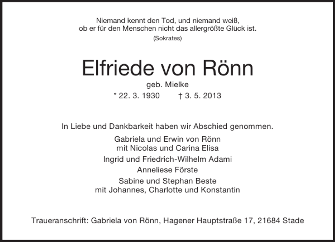 <p>Niemand kennt den Tod, und niemand weiß,<br />ob er für den Menschen nicht das allergrößte Glück ist.<br />(Sokrates)</p><p>Elfriede von Rönn<br />geb. Mielke<br />* 22. 3. 1930<br />† 3. 5. 2013</p><p>In Liebe und Dankbarkeit haben wir Abschied genommen.<br />Gabriela und Erwin von Rönn<br />mit Nicolas und Carina Elisa<br />Ingrid und Friedrich-Wilhelm Adami<br />Anneliese Förste<br />Sabine und Stephan Beste<br />mit Johannes, Charlotte und Konstantin</p><p>Traueranschrift: Gabriela von Rönn, Hagener Hauptstraße 17, 21684 Stade</p>