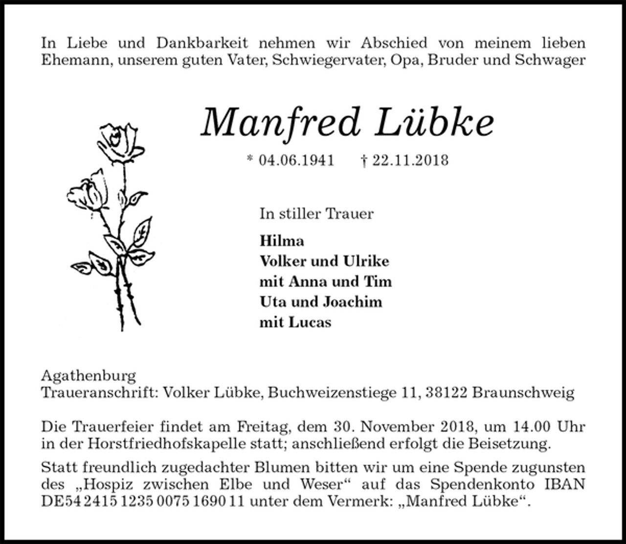 <p>In Liebe und Dankbarkeit nehmen wir Abschied von meinem lieben<br />Ehemann, unserem guten Vater, Schwiegervater, Opa, Bruder und Schwager<br />Manfred Lübke<br />* 04.06.1941 † 22.11.2018<br />In stiller Trauer<br />Hilma<br />Volker und Ulrike<br />mit Anna und Tim<br />Uta und Joachim<br />mit Lucas<br />Agathenburg<br />Traueranschrift: Volker Lübke, Buchweizenstiege 11, 38122 Braunschweig</p><p>Die Trauerfeier findet am Freitag, dem 30. November 2018, um 14.00 Uhr<br />in der Horstfriedhofskapelle statt; anschließend erfolgt die Beisetzung.<br />Statt freundlich zugedachter Blumen bitten wir um eine Spende zugunsten<br />des „Hospiz zwischen Elbe und Weser“ auf das Spendenkonto IBAN<br />DE54 2415 1235 0075 1690 11 unter dem Vermerk: „Manfred Lübke“.</p>