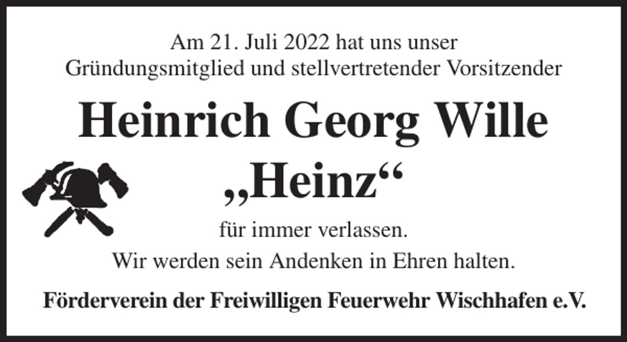 <p>Am 21. Juli 2022 hat uns unser<br />Gründungsmitglied und stellvertretender Vorsitzender<br />Heinrich Georg Wille<br />„Heinz“<br />für immer verlassen.<br />Wir werden sein Andenken in Ehren halten.<br />Förderverein der Freiwilligen Feuerwehr Wischhafen e.V.</p>