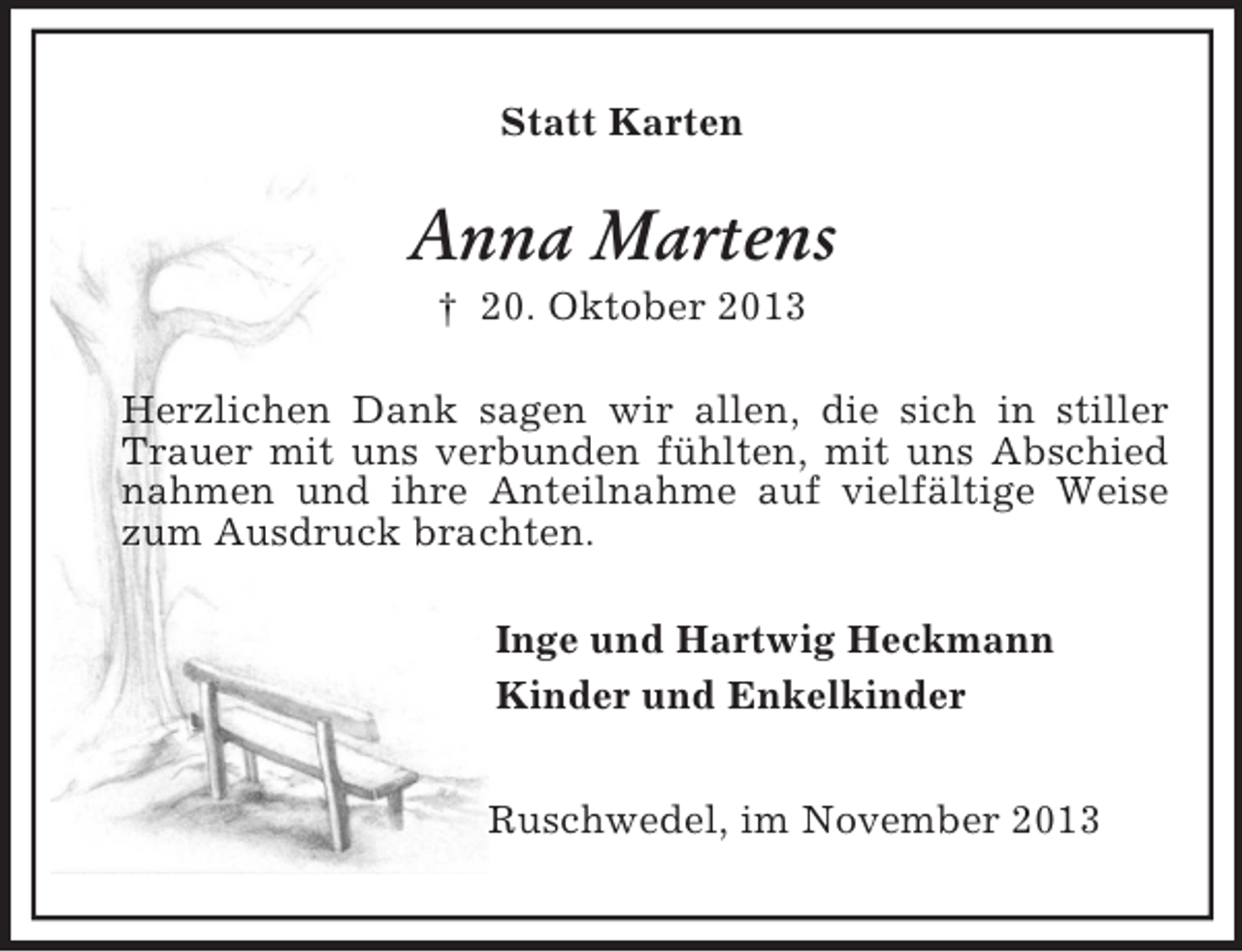 <p>Statt Karten<br />Anna Martens<br />† 20. Oktober 2013<br />Herzlichen Dank sagen wir allen, die sich in stiller Trauer mit uns verbunden fühlten, mit uns Abschied nahmen und ihre Anteilnahme auf vielfältige Weise zum Ausdruck brachten.<br />Inge und Hartwig Heckmann<br />Kinder und Enkelkinder<br />Ruschwedel, im November 2013</p>