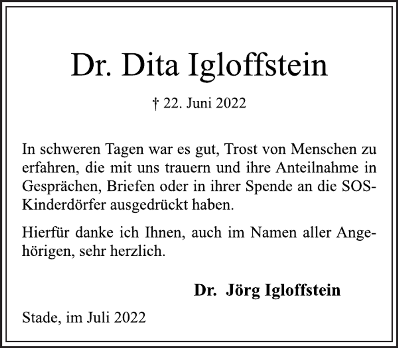<p>Dr. Dita Igloffstein<br />† 22. Juni 2022<br />Stade, im Juli 2022<br />Dr. Jörg Igloffstein<br />In schweren Tagen war es gut, Trost von Menschen zu<br />erfahren, die mit uns trauern und ihre Anteilnahme in<br />Gesprächen, Briefen oder in ihrer Spende an die SOS-Kinderdörfer ausgedrückt haben.<br />Hierfür danke ich Ihnen, auch im Namen aller Angehörigen, sehr herzlich.<br />Dr. Jörg Igloffstein<br />Stade, im Juli 2022</p>
