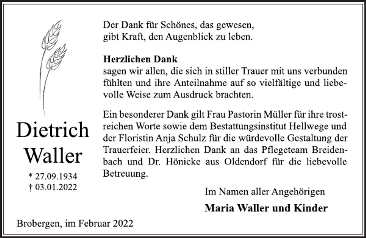 <p>Dietrich<br />Waller<br />* 27.09.1934<br />† 03.01.2022<br />Der Dank für Schönes, das gewesen,<br />gibt Kraft, den Augenblick zu leben.<br />Herzlichen Dank<br />sagen wir allen, die sich in stiller Trauer mit uns verbunden<br />fühlten und ihre Anteilnahme auf so vielfältige und liebevolle<br />Weise zum Ausdruck brachten.<br />Ein besonderer Dank gilt Frau Pastorin Müller für ihre trostreichen<br />Worte sowie dem Bestattungsinstitut Hellwege und<br />der Floristin Anja Schulz für die würdevolle Gestaltung der<br />Trauerfeier. Herzlichen Dank an das Pflegeteam Breidenbach<br />und Dr. Hönicke aus Oldendorf für die liebevolle<br />Betreuung.<br />Im Namen aller Angehörigen<br />Maria Waller und Kinder<br />Brobergen, im Februar 2022</p>