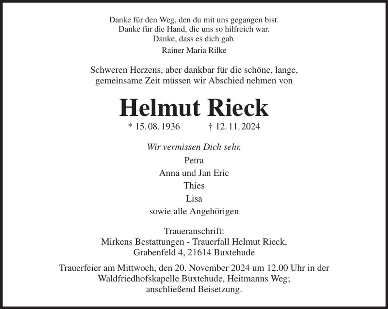 <p>Danke für den Weg, den du mit uns gegangen bist.<br />Danke für die Hand, die uns so hilfreich war.<br />Danke, dass es dich gab.<br />Rainer Maria Rilke<br />Schweren Herzens, aber dankbar für die schöne, lange,<br />gemeinsame Zeit müssen wir Abschied nehmen von<br />Helmut Rieck<br />* 15. 08. 1936 † 12. 11. 2024<br />Wir vermissen Dich sehr.<br />Petra<br />Anna und Jan Eric<br />Thies<br />Lisa<br />sowie alle Angehörigen<br />Traueranschrift:<br />Mirkens Bestattungen - Trauerfall Helmut Rieck,<br />Grabenfeld 4, 21614 Buxtehude<br />Trauerfeier am Mittwoch, den 20. November 2024 um 12.00 Uhr in der<br />Waldfriedhofskapelle Buxtehude, Heitmanns Weg;<br />anschließend Beisetzung.</p>