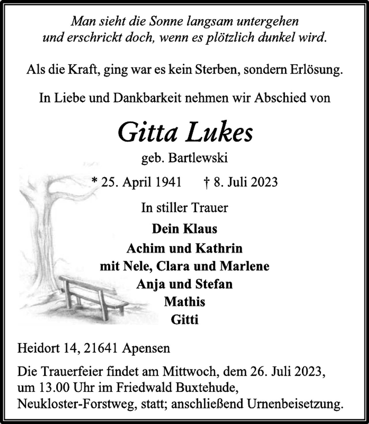 <p>Man sieht die Sonne langsam untergehen<br />und erschrickt doch, wenn es plötzlich dunkel wird.<br />Als die Kraft, ging war es kein Sterben, sondern Erlösung.<br />In Liebe und Dankbarkeit nehmen wir Abschied von<br />Gitta Lukes<br />geb. Bartlewski<br />* 25. April 1941 † 8. Juli 2023<br />In stiller Trauer<br />Dein Klaus<br />Achim und Kathrin<br />mit Nele, Clara und Marlene<br />Anja und Stefan<br />Mathis<br />Gitti<br />Heidort 14, 21641 Apensen<br />Die Trauerfeier findet am Mittwoch, dem 26. Juli 2023,<br />um 13.00 Uhr im Friedwald Buxtehude,<br />Neukloster-Forstweg, statt; anschließend Urnenbeisetzung.</p>