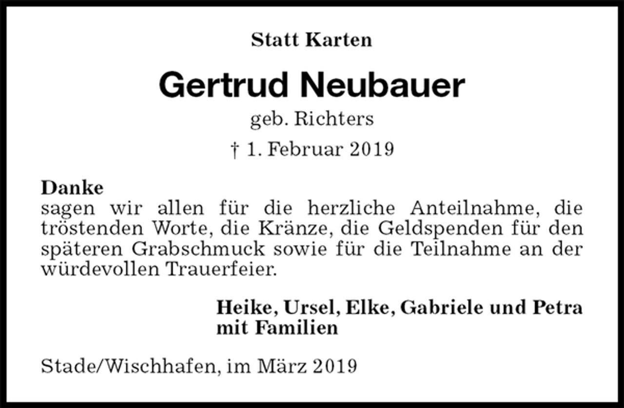 <p>Statt Karten<br />Gertrud Neubauer<br />geb. Richters<br />† 1. Februar 2019<br />Danke<br />sagen wir allen für die herzliche Anteilnahme, die<br />tröstenden Worte, die Kränze, die Geldspenden für den späteren Grabschmuck sowie für die Teilnahme an der würdevollen Trauerfeier.<br />Heike, Ursel, Elke, Gabriele und Petra<br />mit Familien<br />Stade/Wischhafen, im März 2019</p>