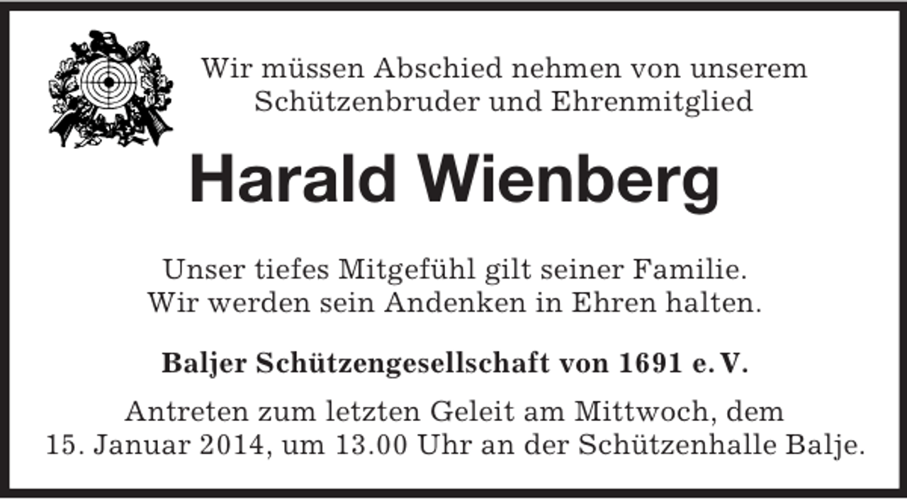 <p>Wir müssen Abschied nehmen von unserem<br />Schützenbruder und Ehrenmitglied<br />Harald Wienberg<br />Unser tiefes Mitgefühl gilt seiner Familie.<br />Wir werden sein Andenken in Ehren halten.<br />Baljer Schützengesellschaft von 1691 e. V.<br />Antreten zum letzten Geleit am Mittwoch, dem<br />15. Januar 2014, um 13.00 Uhr an der Schützenhalle Balje.</p>