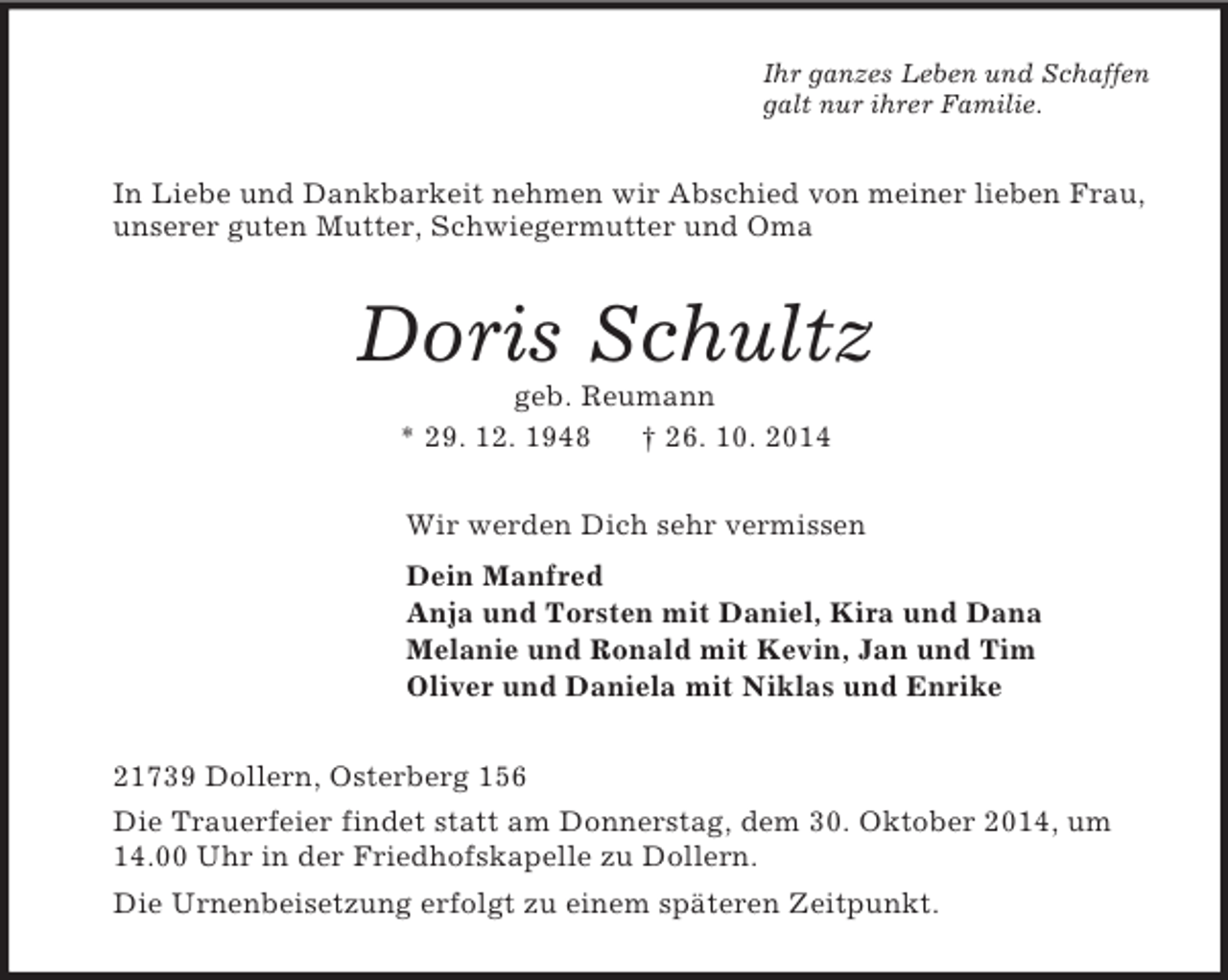 <p>Ihr ganzes Leben und Schaffen<br />galt nur ihrer Familie.<br />In Liebe und Dankbarkeit nehmen wir Abschied von meiner lieben Frau, unserer guten Mutter, Schwiegermutter und Oma<br />Doris Schultz<br />geb. Reumann<br />* 29. 12. 1948 † 26. 10. 2014<br />Wir werden Dich sehr vermissen<br />Dein Manfred<br />Anja und Torsten mit Daniel, Kira und Dana<br />Melanie und Ronald mit Kevin, Jan und Tim<br />Oliver und Daniela mit Niklas und Enrike<br />21739 Dollern, Osterberg 156<br />Die Trauerfeier findet statt am Donnerstag, dem 30. Oktober 2014, um 14.00 Uhr in der Friedhofskapelle zu Dollern.<br />Die Urnenbeisetzung erfolgt zu einem späteren Zeitpunkt.</p>