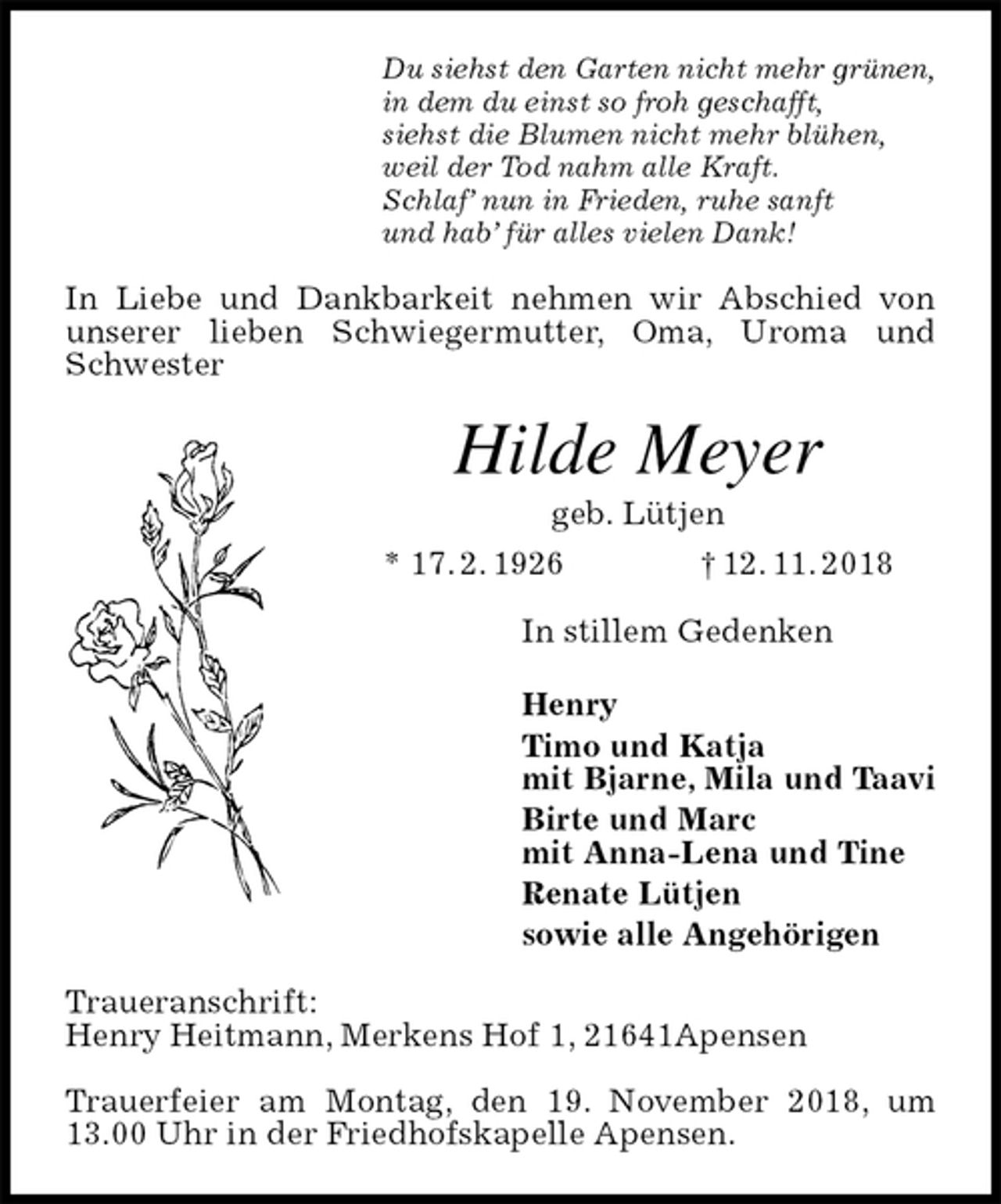 <p>Du siehst den Garten nicht mehr grünen,<br />in dem du einst so froh geschafft,<br />siehst die Blumen nicht mehr blühen,<br />weil der Tod nahm alle Kraft.<br />Schlaf’ nun in Frieden, ruhe sanft<br />und hab’ für alles vielen Dank!<br />In Liebe und Dankbarkeit nehmen wir Abschied von unserer lieben Schwiegermutter, Oma, Uroma und Schwester<br />Hilde Meyer<br />geb. Lütjen<br />* 17. 2. 1926 † 12. 11. 2018<br />In stillem Gedenken</p><p>Henry<br />Timo und Katja<br />mit Bjarne, Mila und Taavi<br />Birte und Marc<br />mit Anna-Lena und Tine<br />Renate Lütjen<br />sowie alle Angehörigen<br />Traueranschrift:<br />Henry Heitmann, Merkens Hof 1, 21641Apensen</p><p>Trauerfeier am Montag, den 19. November 2018, um 13.00 Uhr in der Friedhofskapelle Apensen.</p>