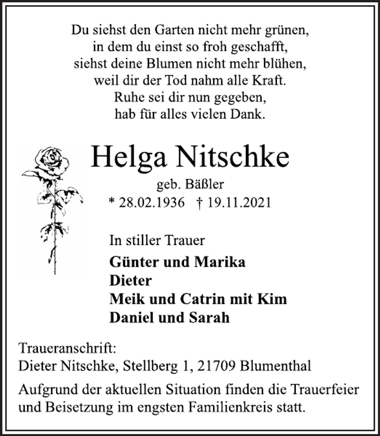 <p>Du siehst den Garten nicht mehr grünen,<br />in dem du einst so froh geschafft,<br />siehst deine Blumen nicht mehr blühen,<br />weil dir der Tod nahm alle Kraft.<br />Ruhe sei dir nun gegeben,<br />hab für alles vielen Dank.<br />Helga Nitschke<br />geb. Bäßler<br />* 28.02.1936 † 19.11.2021<br />In stiller Trauer<br />Günter und Marika<br />Dieter<br />Meik und Catrin mit Kim<br />Daniel und Sarah<br />Traueranschrift:<br />Dieter Nitschke, Stellberg 1, 21709 Blumenthal<br />Aufgrund der aktuellen Situation finden die Trauerfeier<br />und Beisetzung im engsten Familienkreis statt.</p>