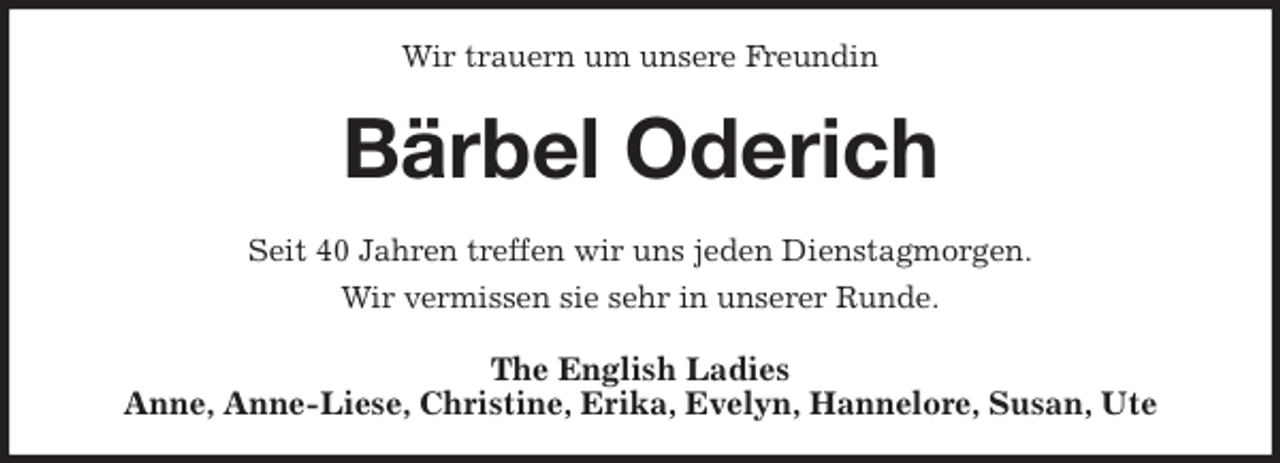 <p>Wir trauern um unsere Freundin<br />Bärbel Oderich<br />Seit 40 Jahren treffen wir uns jeden Dienstagmorgen.<br />Wir vermissen sie sehr in unserer Runde.<br />The English Ladies<br />Anne, Anne-Liese, Christine, Erika, Evelyn, Hannelore, Susan, Ute</p>