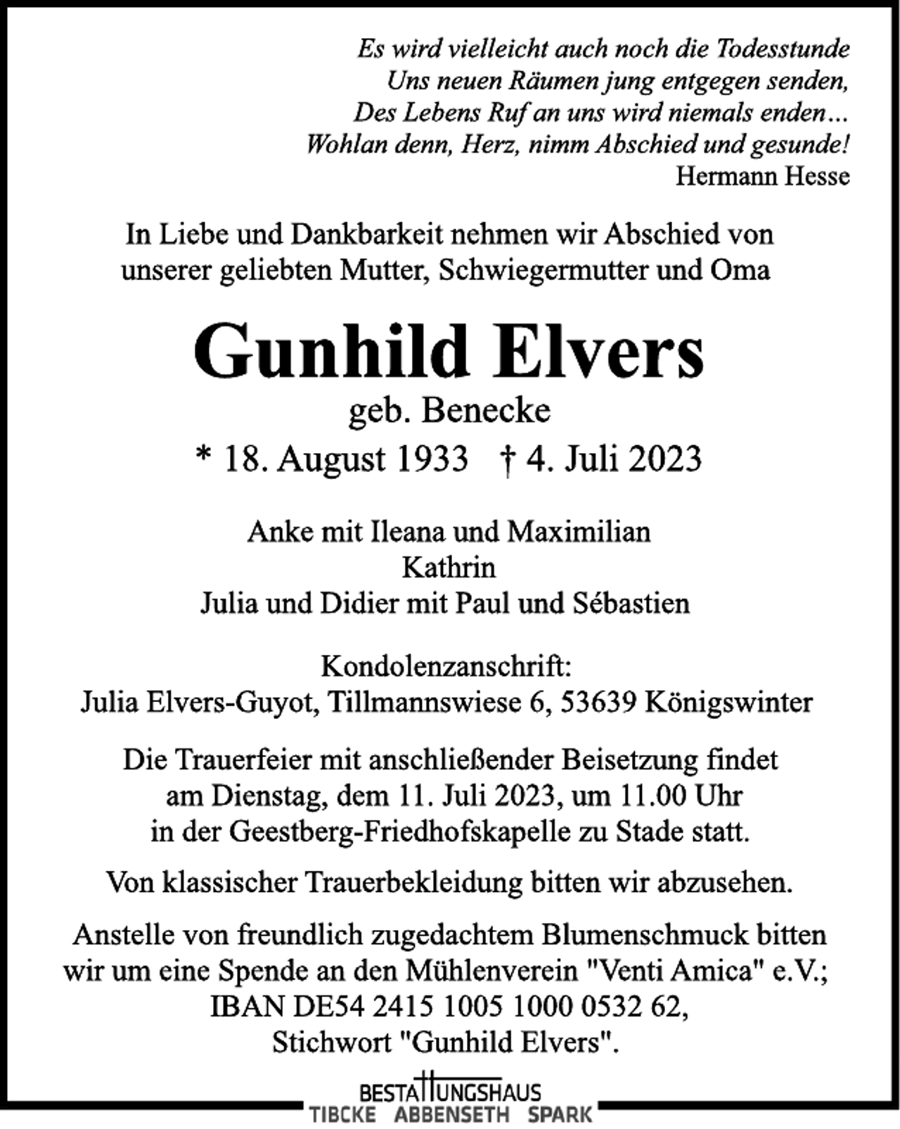 <p>Es wird vielleicht auch noch die Todesstunde<br />Uns neuen Räumen jung entgegen senden,<br />Des Lebens Ruf an uns wird niemals enden…<br />Wohlan denn, Herz, nimm Abschied und gesunde!<br />Hermann Hesse<br />In Liebe und Dankbarkeit nehmen wir Abschied von<br />unserer geliebten Mutter, Schwiegermutter und Oma<br />Gunhild Elvers<br />geb. Benecke<br />* 18. August 1933 † 4. Juli 2023<br />Anke mit Ileana und Maximilian<br />Kathrin<br />Julia und Didier mit Paul und Sébastien<br />Kondolenzanschrift:<br />Julia Elvers-Guyot, Tillmannswiese 6, 53639 Königswinter<br />Die Trauerfeier mit anschließender Beisetzung findet<br />am Dienstag, dem 11. Juli 2023, um 11.00 Uhr<br />in der Geestberg-Friedhofskapelle zu Stade statt.<br />In Liebe und Dankbarkeit nehmen wir Abschied von<br />unserer geliebten Mutter, Schwiegermutter und Oma<br />Von klassischer Trauerbekleidung bitten wir abzusehen.<br />Anstelle von freundlich zugedachtem Blumenschmuck bitten<br />wir um eine Spende an den Mühlenverein "Venti Amica" e.V.;<br />IBAN DE54 2415 1005 1000 0532 62,<br />Stichwort "Gunhild Elvers".</p>