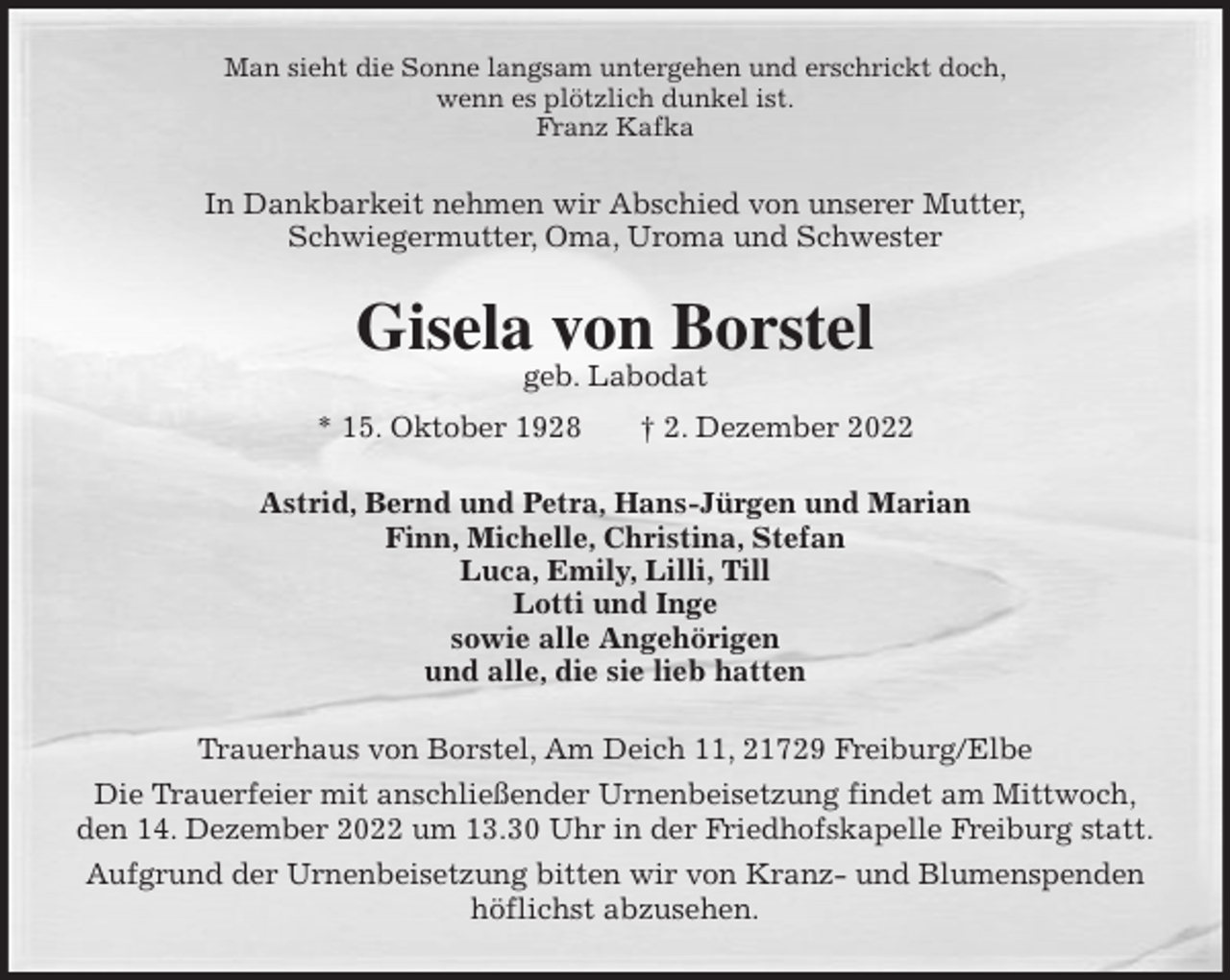 <p>Man sieht die Sonne langsam untergehen und erschrickt doch,<br />wenn es plötzlich dunkel ist.<br />Franz Kafka<br />In Dankbarkeit nehmen wir Abschied von unserer Mutter,<br />Schwiegermutter, Oma, Uroma und Schwester<br />Gisela von Borstel<br />geb. Labodat<br />* 15. Oktober 1928 † 2. Dezember 2022<br />Astrid, Bernd und Petra, Hans-Jürgen und Marian<br />Finn, Michelle, Christina, Stefan<br />Luca, Emily, Lilli, Till<br />Lotti und Inge<br />sowie alle Angehörigen<br />und alle, die sie lieb hatten<br />Trauerhaus von Borstel, Am Deich 11, 21729 Freiburg/Elbe<br />Die Trauerfeier mit anschließender Urnenbeisetzung findet am Mittwoch,<br />den 14. Dezember 2022 um 13.30 Uhr in der Friedhofskapelle Freiburg statt.<br />Aufgrund der Urnenbeisetzung bitten wir von Kranz- und Blumenspenden<br />höflichst abzusehen.</p>