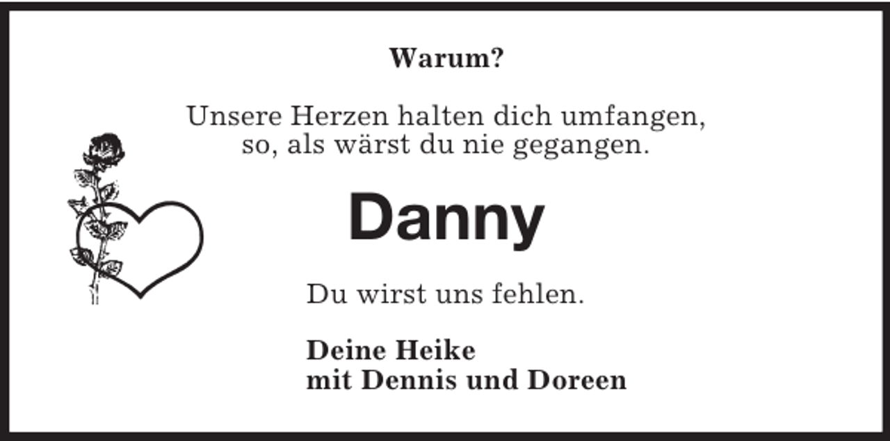 <p>Warum?<br />Unsere Herzen halten dich umfangen,<br />so, als wärst du nie gegangen.<br />Danny<br />Du wirst uns fehlen.<br />Deine Heike<br />mit Dennis und Doreen</p>