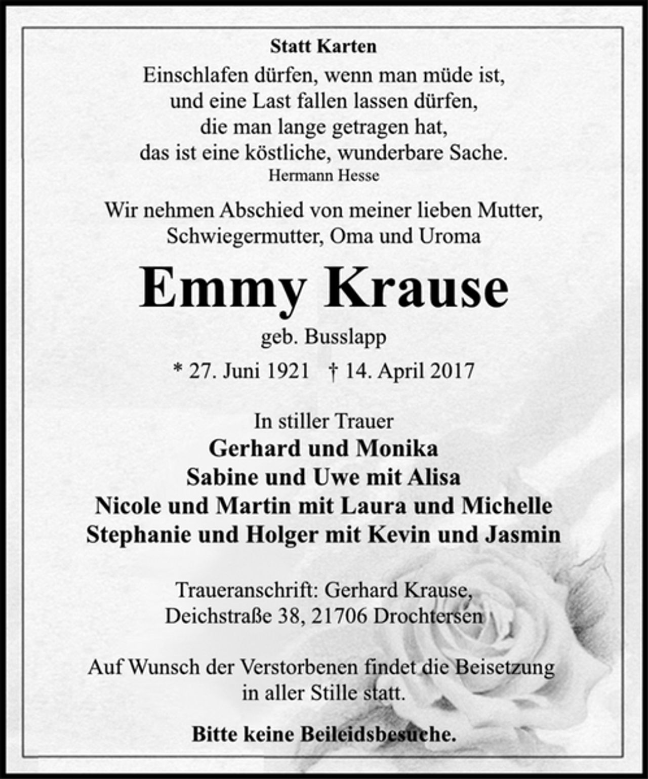 <p>Statt Karten<br />Einschlafen dürfen, wenn man müde ist,<br />und eine Last fallen lassen dürfen,<br />die man lange getragen hat,<br />das ist eine köstliche, wunderbare Sache.<br />Hermann Hesse</p>
<p>Wir nehmen Abschied von meiner lieben Mutter,<br />Schwiegermutter, Oma und Uroma</p>
<p>Emmy Krause<br />geb. Busslapp<br />* 27. Juni 1921 † 14. April 2017</p>
<p>In stiller Trauer<br />Gerhard und Monika<br />Sabine und Uwe mit Alisa<br />Nicole und Martin mit Laura und Michelle<br />Stephanie und Holger mit Kevin und Jasmin</p>
<p>Traueranschrift: Gerhard Krause,<br />Deichstraße 38, 21706 Drochtersen<br />Auf Wunsch der Verstorbenen findet die Beisetzung<br />in aller Stille statt.<br />Bitte keine Beileidsbesuche.</p>