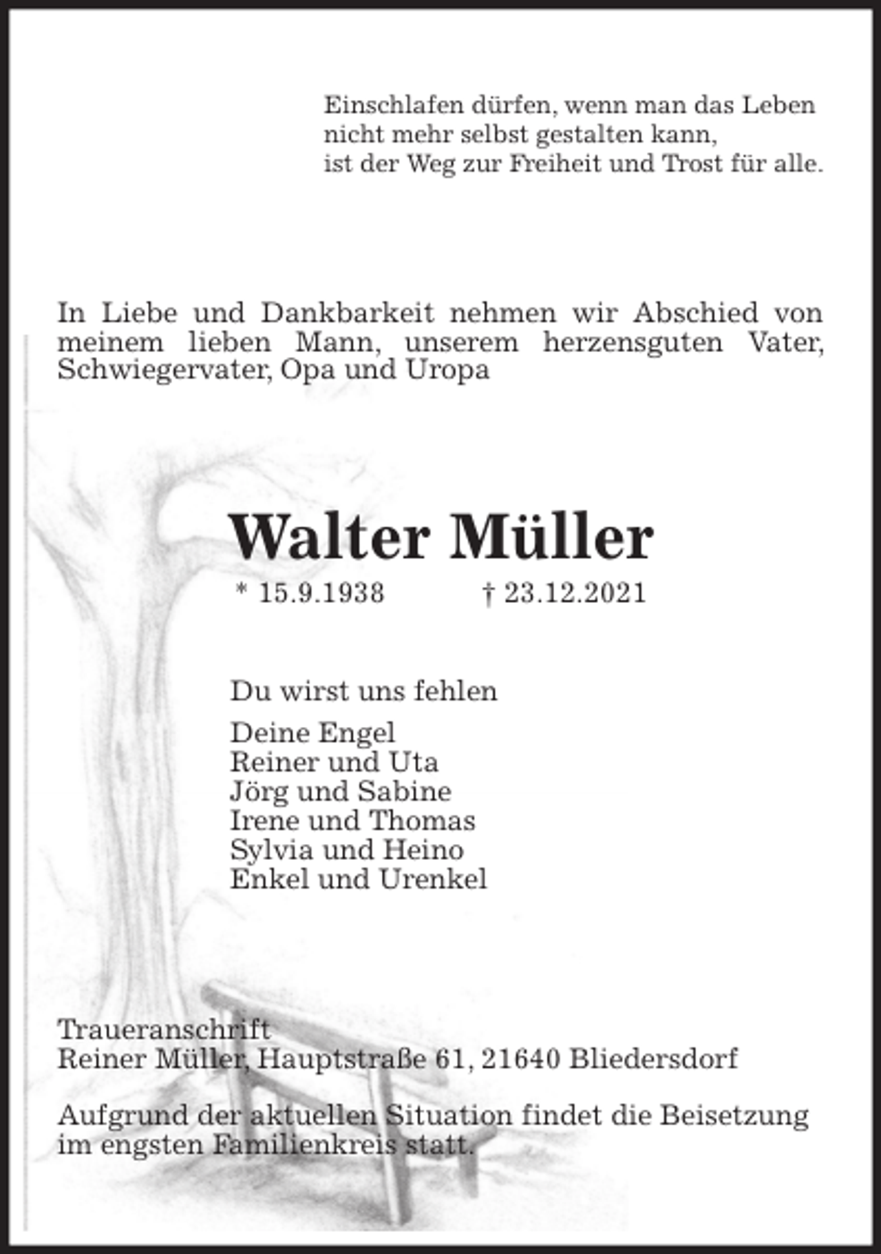 <p>Einschlafen dürfen, wenn man das Leben<br />nicht mehr selbst gestalten kann,<br />ist der Weg zur Freiheit und Trost für alle.<br />In Liebe und Dankbarkeit nehmen wir Abschied von meinem lieben Mann, unserem herzensguten Vater, Schwiegervater, Opa und Uropa<br />Walter Müller<br />* 15.9.1938 † 23.12.2021<br />Du wirst uns fehlen<br />Deine Engel<br />Reiner und Uta<br />Jörg und Sabine<br />Irene und Thomas<br />Sylvia und Heino<br />Enkel und Urenkel<br />Traueranschrift<br />Reiner Müller, Hauptstraße 61, 21640 Bliedersdorf</p>
<p>Aufgrund der aktuellen Situation findet die Beisetzung<br />im engsten Familienkreis statt.</p>
