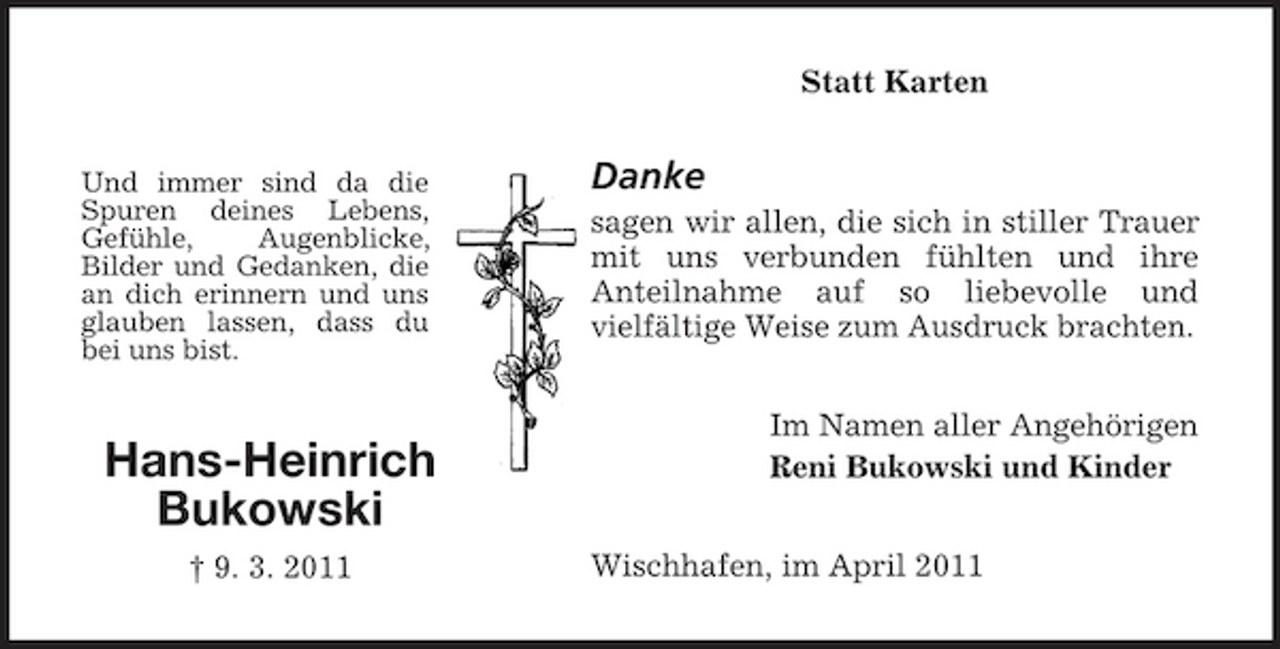 <p>Statt Karten</p><p>Und immer sind da die Spuren deines Lebens, Gefühle, Augenblicke, Bilder und Gedanken, die an dich erinnern und uns glauben lassen, dass du bei uns bist.</p><p>Danke<br />sagen wir allen, die sich in stiller Trauer mit uns verbunden fühlten und ihre Anteilnahme auf so liebevolle und vielfältige Weise zum Ausdruck brachten. Im Namen aller Angehörigen Reni Bukowski und Kinder Wischhafen, im April 2011</p><p>Hans-Heinrich Bukowski<br />† 9. 3. 2011</p>