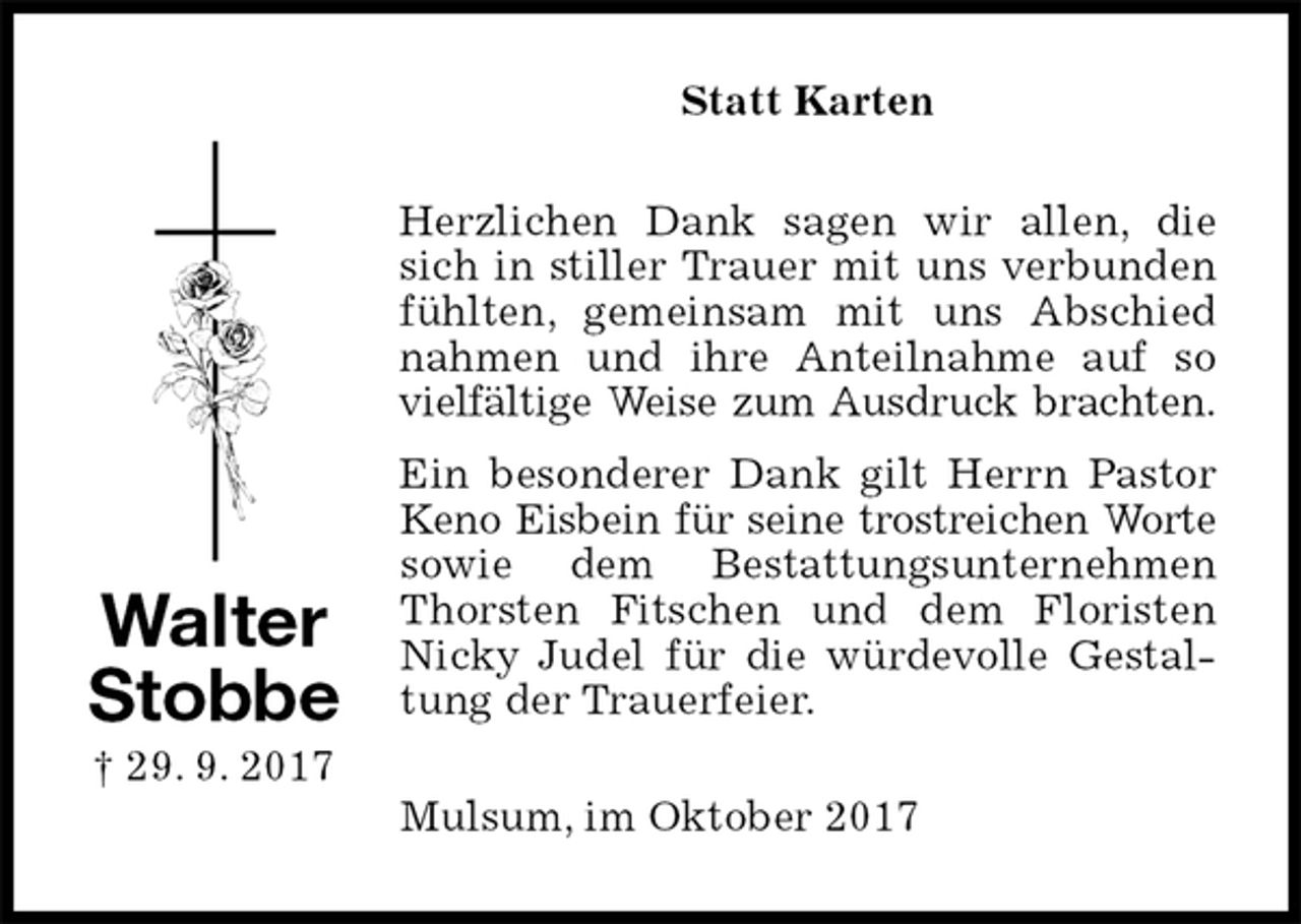 <p>Statt Karten<br />Herzlichen Dank sagen wir allen, die sich in stiller Trauer mit uns verbunden fühlten, gemeinsam mit uns Abschied nahmen und ihre Anteilnahme auf so vielfältige Weise zum Ausdruck brachten.<br />Ein besonderer Dank gilt Herrn Pastor Keno Eisbein für seine trostreichen Worte sowie dem Bestattungsunternehmen Thorsten Fitschen und dem Floristen Nicky Judel für die würdevolle Gestaltung der Trauerfeier.<br />Mulsum, im Oktober 2017<br />Walter<br />Stobbe<br />† 29. 9. 2017</p>