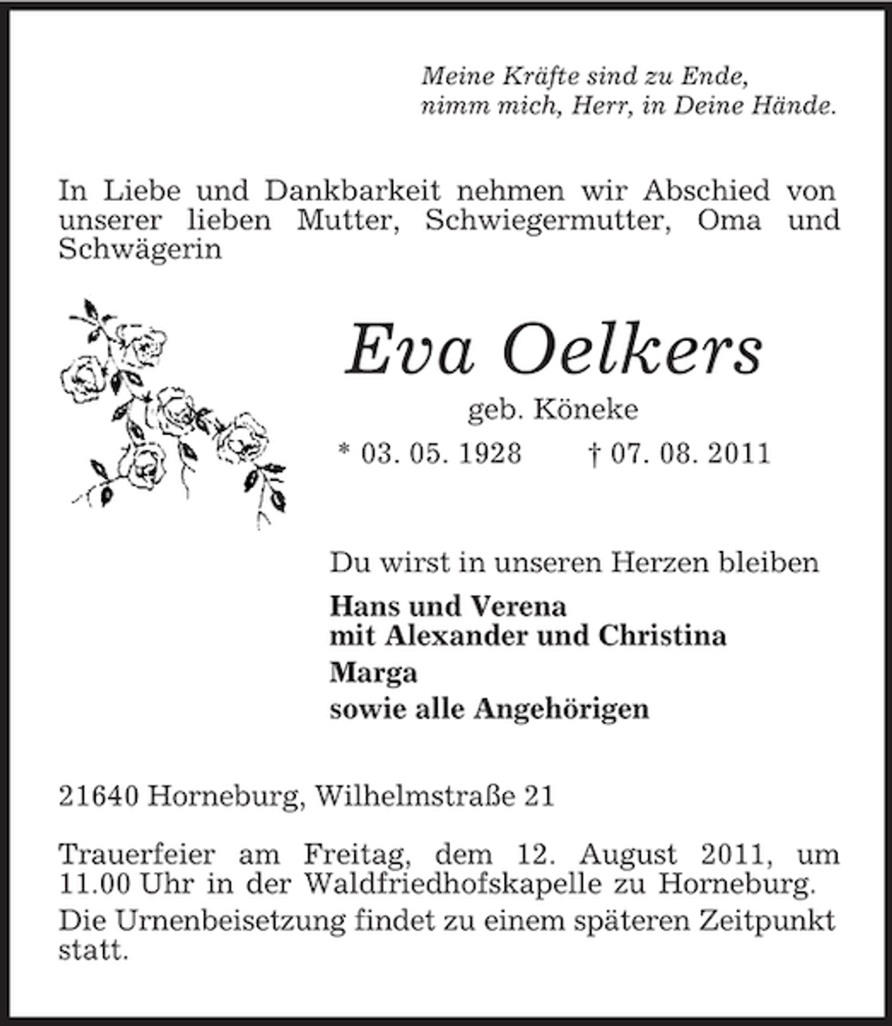 <p>Meine Kräfte sind zu Ende,<br />nimm mich, Herr, in Deine Hände.<br />In Liebe und Dankbarkeit nehmen wir Abschied von unserer lieben Mutter, Schwiegermutter, Oma und Schwägerin<br />Eva Oelkers<br />geb. Köneke<br />* 03. 05. 1928 † 07. 08. 2011<br />Du wirst in unseren Herzen bleiben<br />Hans und Verena<br />mit Alexander und Christina<br />Marga<br />sowie alle Angehörigen<br />21640 Horneburg, Wilhelmstraße 21</p><p>Trauerfeier am Freitag, dem 12. August 2011, um 11.00 Uhr in der Waldfriedhofskapelle zu Horneburg.<br />Die Urnenbeisetzung findet zu einem späteren Zeitpunkt statt.</p>