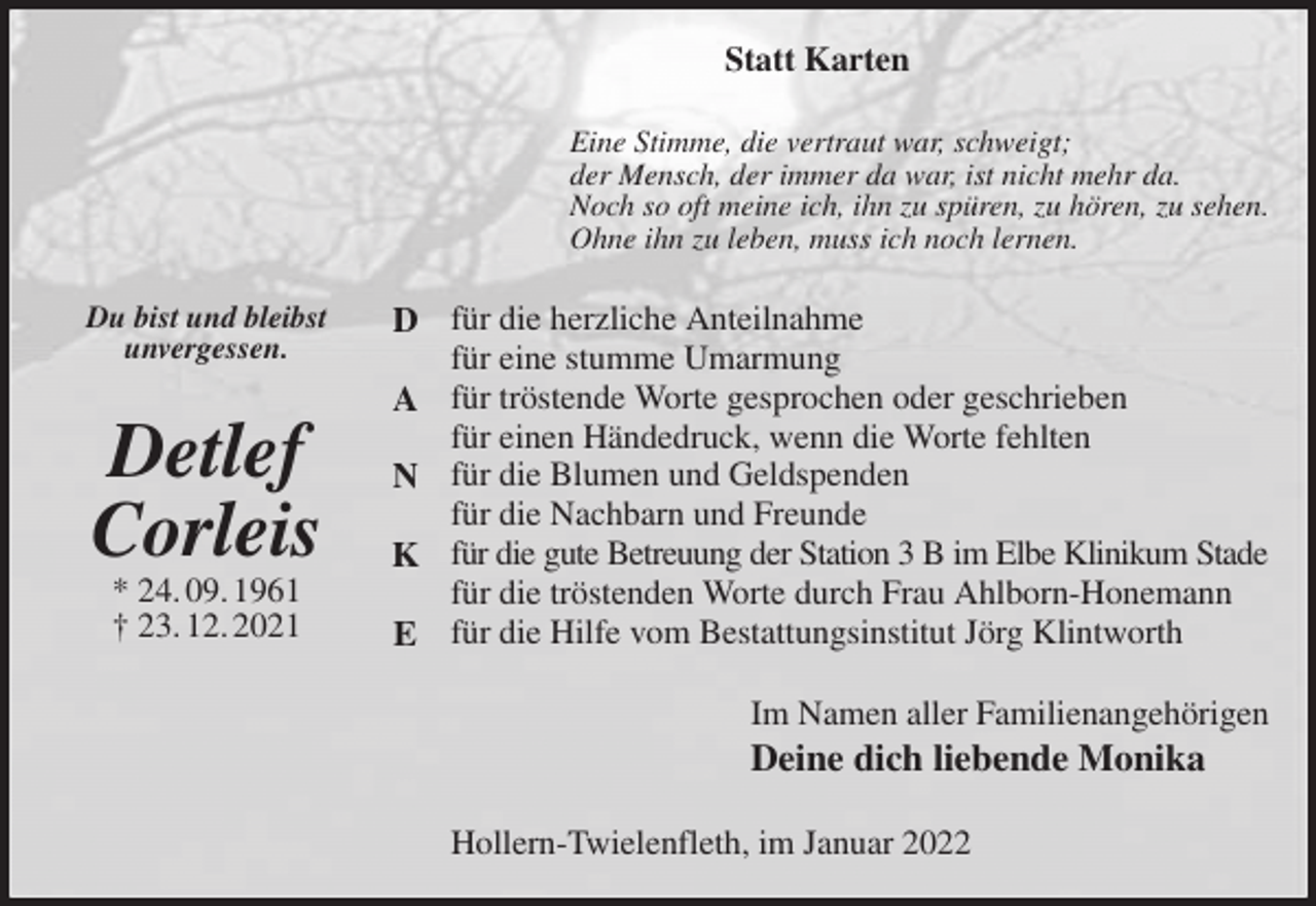<p>Statt Karten<br />Eine Stimme, die vertraut war, schweigt;<br />der Mensch, der immer da war, ist nicht mehr da.<br />Noch so oft meine ich, ihn zu spüren, zu hören, zu sehen.<br />Ohne ihn zu leben, muss ich noch lernen.<br />für die herzliche Anteilnahme<br />für eine stumme Umarmung<br />für tröstende Worte gesprochen oder geschrieben<br />für einen Händedruck, wenn die Worte fehlten<br />für die Blumen und Geldspenden<br />für die Nachbarn und Freunde<br />für die gute Betreuung der Station 3 B im Elbe Klinikum Stade<br />für die tröstenden Worte durch Frau Ahlborn-Honemann<br />für die Hilfe vom Bestattungsinstitut Jörg Klintworth<br />Im Namen aller Familienangehörigen<br />Deine dich liebende Monika<br />Hollern-Twielenfleth, im Januar 2022</p>
<p>Du bist und bleibst<br />unvergessen.</p>
<p>Detlef<br />Corleis<br />* 24. 09. 1961<br />† 23. 12. 2021<br />D</p>
<p>A</p>
<p>N</p>
<p>K</p>
<p>E</p>