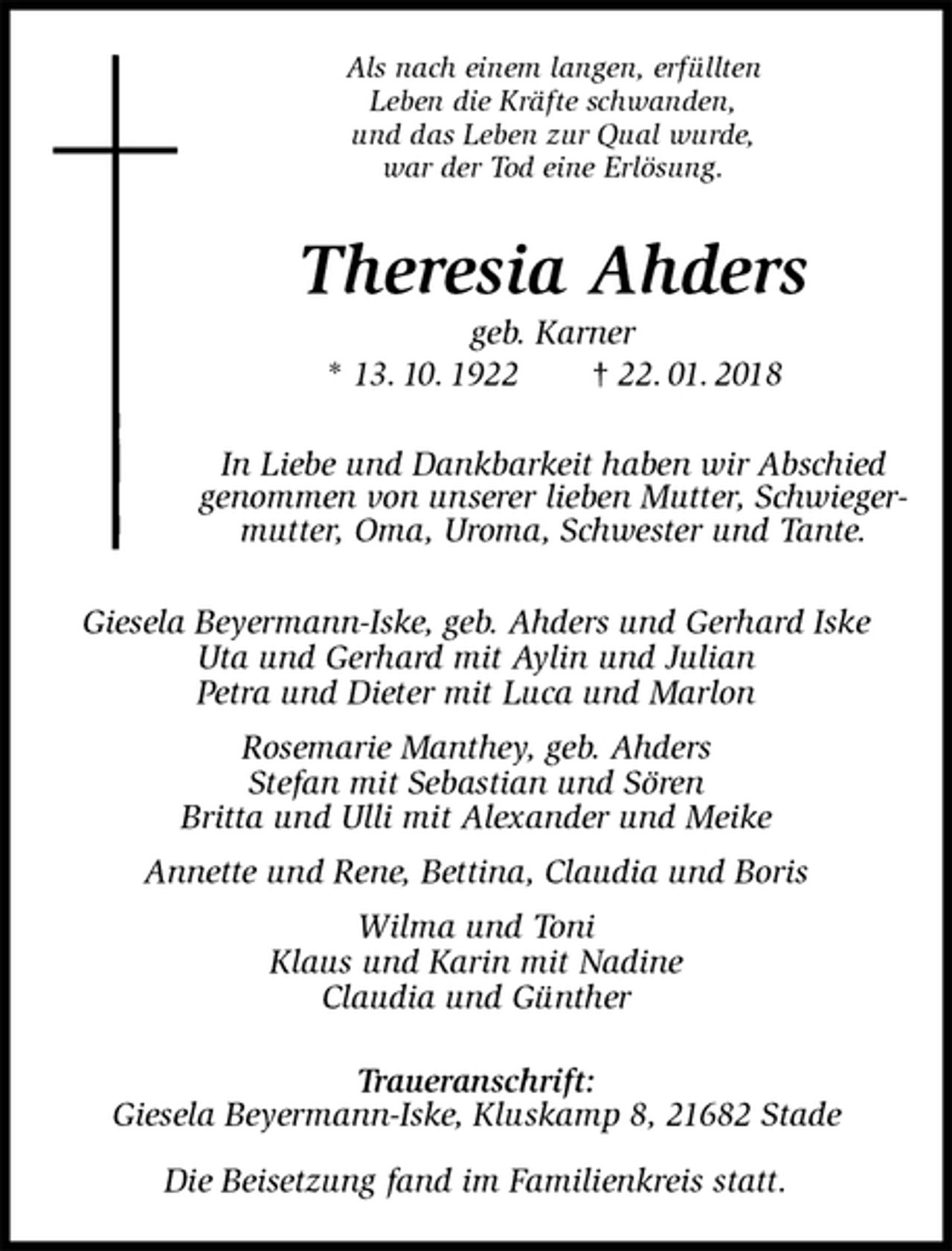 <p>Als nach einem langen, erfüllten<br />Leben die Kräfte schwanden,<br />und das Leben zur Qual wurde,<br />war der Tod eine Erlösung.<br />Theresia Ahders<br />geb. Karner<br />* 13. 10. 1922 † 22. 01. 2018<br />In Liebe und Dankbarkeit haben wir Abschied genommen von unserer lieben Mutter, Schwiegermutter, Oma, Uroma, Schwester und Tante.<br />Giesela Beyermann-Iske, geb. Ahders und Gerhard Iske<br />Uta und Gerhard mit Aylin und Julian<br />Petra und Dieter mit Luca und Marlon<br />Rosemarie Manthey, geb. Ahders<br />Stefan mit Sebastian und Sören<br />Britta und Ulli mit Alexander und Meike<br />Annette und Rene, Bettina, Claudia und Boris<br />Wilma und Toni<br />Klaus und Karin mit Nadine<br />Claudia und Günther</p><p>Traueranschrift:<br />Giesela Beyermann-Iske, Kluskamp 8, 21682 Stade</p><p>Die Beisetzung fand im Familienkreis statt.</p>