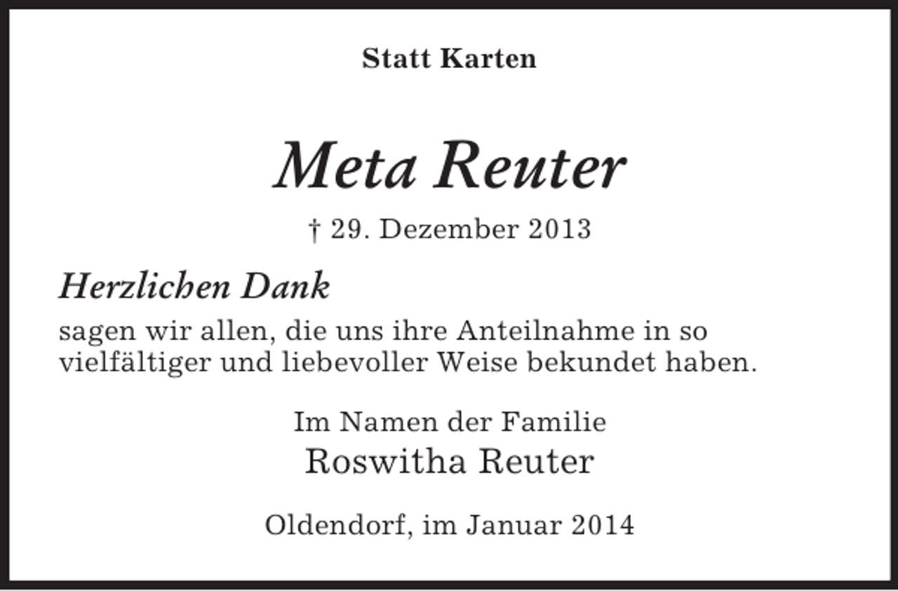 <p>Statt Karten<br />Meta Reuter<br />† 29. Dezember 2013<br />Herzlichen Dank<br />sagen wir allen, die uns ihre Anteilnahme in so<br />vielfältiger und liebevoller Weise bekundet haben.<br />Im Namen der Familie<br />Roswitha Reuter<br />Oldendorf, im Januar 2014</p>