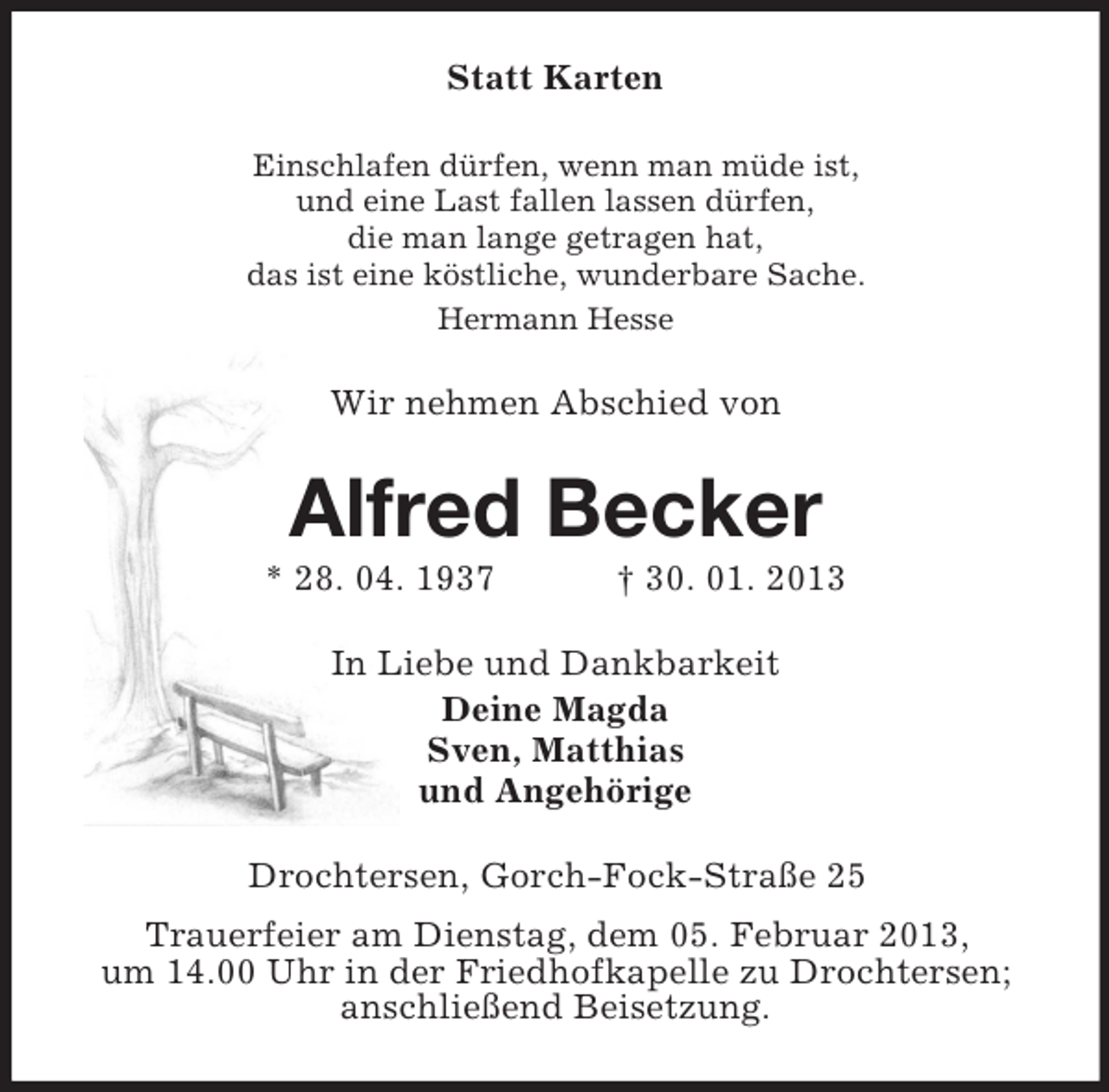 <p>Statt Karten<br />Einschlafen dürfen, wenn man müde ist,<br />und eine Last fallen lassen dürfen,<br />die man lange getragen hat,<br />das ist eine köstliche, wunderbare Sache.<br />Hermann Hesse</p><p>Wir nehmen Abschied von</p><p>Alfred Becker<br />* 28. 04. 1937</p><p>† 30. 01. 2013</p><p>In Liebe und Dankbarkeit<br />Deine Magda<br />Sven, Matthias<br />und Angehörige<br />Drochtersen, Gorch-Fock-Straße 25<br />Trauerfeier am Dienstag, dem 05. Februar 2013,<br />um 14.00 Uhr in der Friedhofkapelle zu Drochtersen;<br />anschließend Beisetzung.</p>