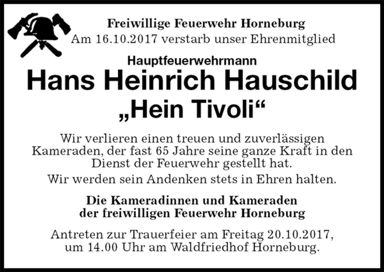 <p>Freiwillige Feuerwehr Horneburg<br />Am 16.10.2017 verstarb unser Ehrenmitglied<br />Hauptfeuerwehrmann<br />Hans Heinrich Hauschild<br />„Hein Tivoli“<br />Wir verlieren einen treuen und zuverlässigen<br />Kameraden, der fast 65 Jahre seine ganze Kraft in den<br />Dienst der Feuerwehr gestellt hat.<br />Wir werden sein Andenken stets in Ehren halten.<br />Die Kameradinnen und Kameraden<br />der freiwilligen Feuerwehr Horneburg<br />Antreten zur Trauerfeier am Freitag 20.10.2017,<br />um 14.00 Uhr am Waldfriedhof Horneburg.</p>