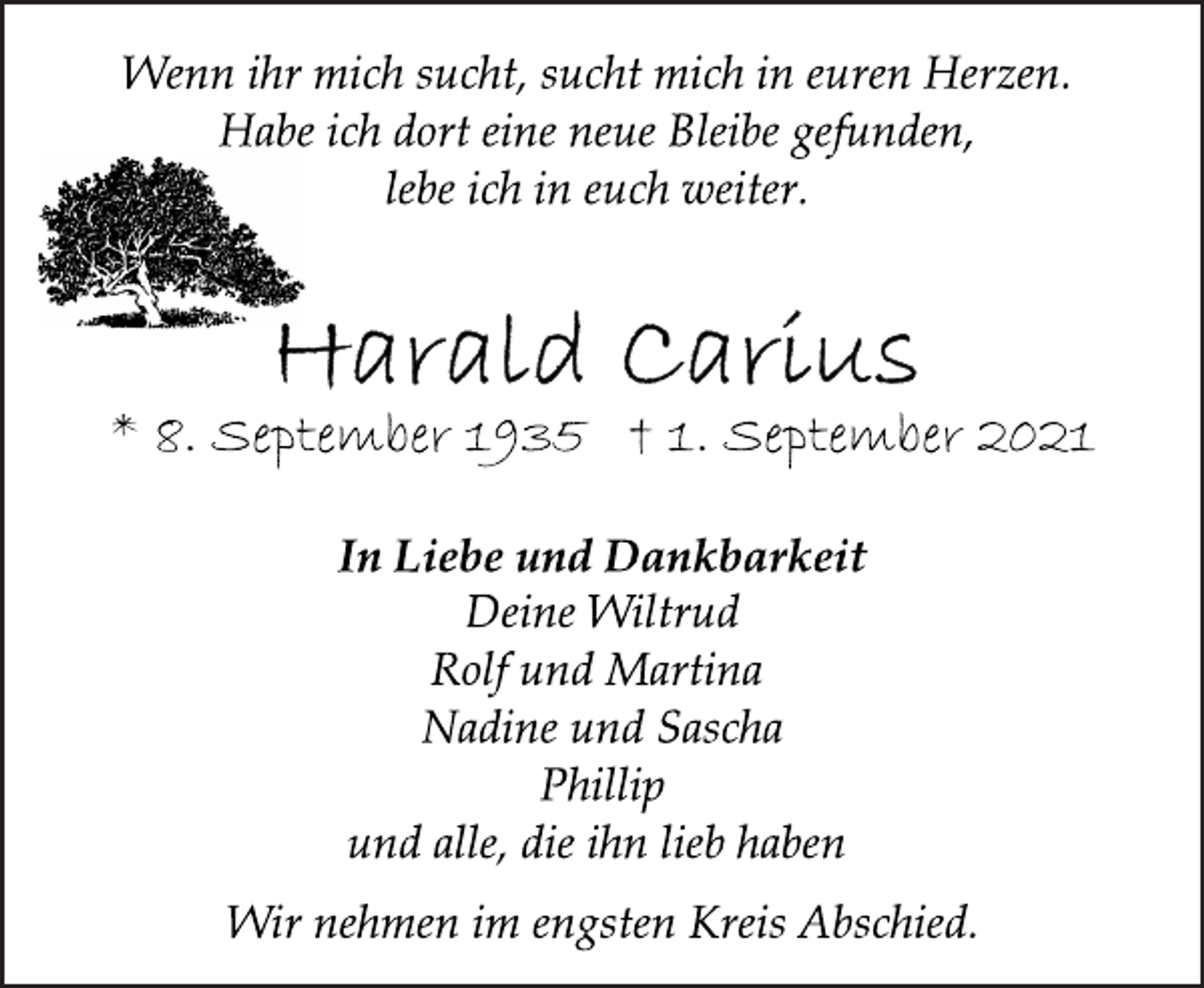 <p>Wenn ihr mich sucht, sucht mich in euren Herzen.<br />Habe ich dort eine neue Bleibe gefunden,<br />lebe ich in euch weiter.<br />* 8. September 1935 † 1. September 2021<br />In Liebe und Dankbarkeit<br />Deine Wiltrud<br />Rolf und Martina<br />Nadine und Sascha<br />Phillip<br />und alle, die ihn lieb haben<br />Wir nehmen im engsten Kreis Abschied.</p>
