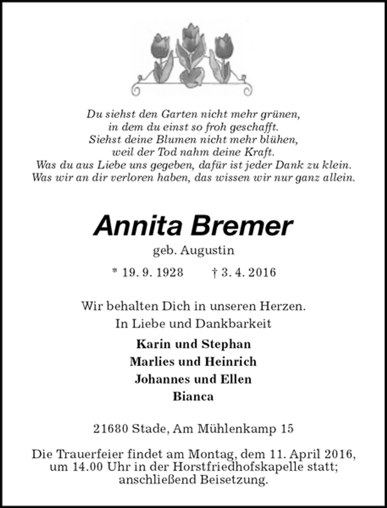 <p>Du siehst den Garten nicht mehr grünen,<br />in dem du einst so froh geschafft.<br />Siehst deine Blumen nicht mehr blühen,<br />weil der Tod nahm deine Kraft.<br />Was du aus Liebe uns gegeben, dafür ist jeder Dank zu klein.<br />Was wir an dir verloren haben, das wissen wir nur ganz allein.<br />Annita Bremer<br />geb. Augustin<br />* 19. 9. 1928 † 3. 4. 2016<br />Wir behalten Dich in unseren Herzen.<br />In Liebe und Dankbarkeit<br />Karin und Stephan<br />Marlies und Heinrich<br />Johannes und Ellen<br />Bianca<br />21680 Stade, Am Mühlenkamp 15<br />Die Trauerfeier findet am Montag, dem 11. April 2016, um 14.00 Uhr in der Horstfriedhofskapelle statt;<br />anschließend Beisetzung.</p>