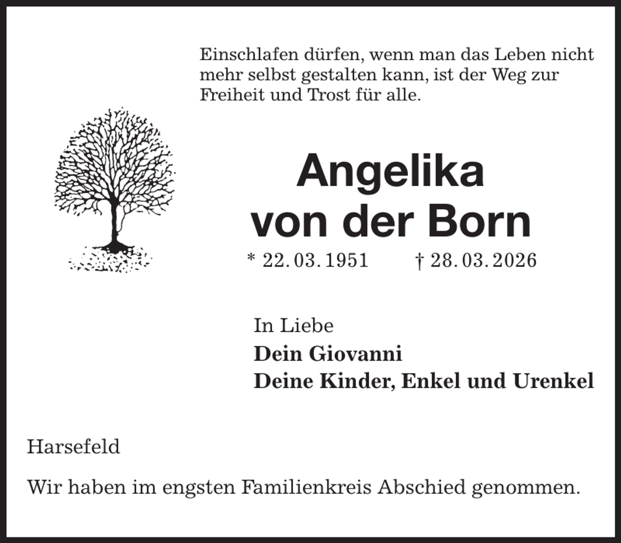 <p>Einschlafen dürfen, wenn man das Leben nicht<br />mehr selbst gestalten kann, ist der Weg zur<br />Freiheit und Trost für alle.<br />Angelika<br />von der Born<br />* 22. 03. 1951 † 28. 03. 2026<br />In Liebe<br />Dein Giovanni<br />Deine Kinder, Enkel und Urenkel<br />Harsefeld</p><p>Wir haben im engsten Familienkreis Abschied genommen.</p>