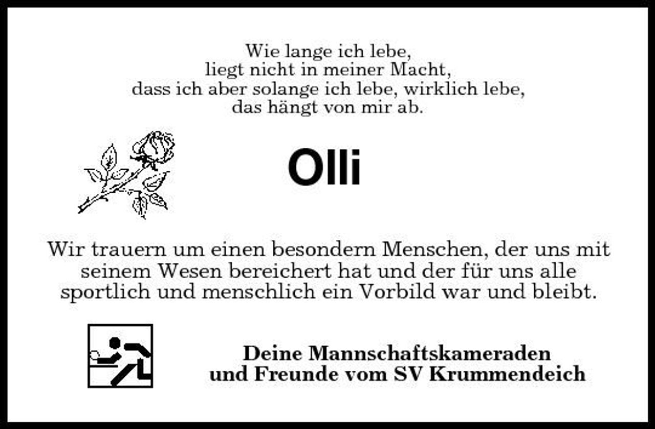 <p>Wie lange ich lebe,<br />liegt nicht in meiner Macht,<br />dass ich aber solange ich lebe, wirklich lebe,<br />das hängt von mir ab.<br />Olli<br />Wir trauern um einen besondern Menschen, der uns mit seinem Wesen bereichert hat und der für uns alle<br />sportlich und menschlich ein Vorbild war und bleibt.<br />Deine Mannschaftskameraden<br />und Freunde vom SV Krummendeich</p>