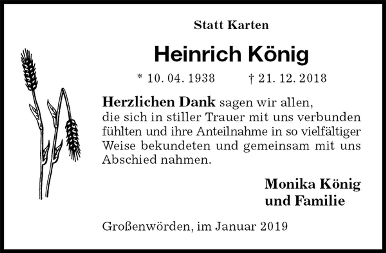 <p>Statt Karten<br />Heinrich König<br />* 10. 04. 1938 † 21. 12. 2018<br />Herzlichen Dank sagen wir allen,<br />die sich in stiller Trauer mit uns verbunden fühlten und ihre Anteilnahme in so vielfältiger Weise bekundeten und gemeinsam mit uns Abschied nahmen.<br />Monika König<br />und Familie<br />Großenwörden, im Januar 2019</p>