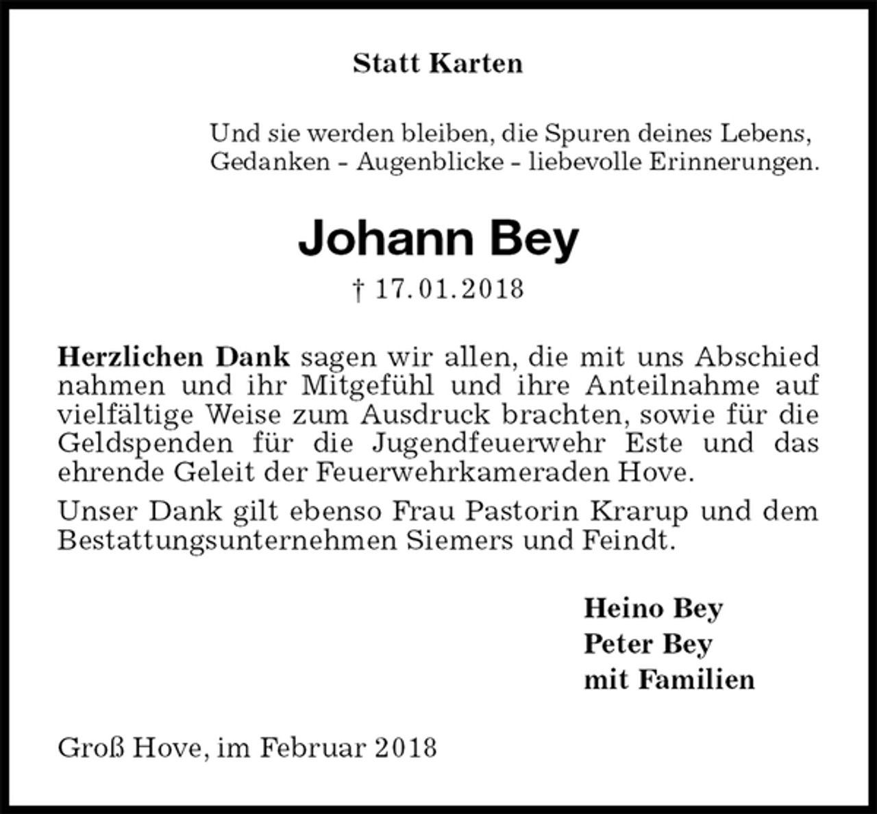 <p>Statt Karten<br />Und sie werden bleiben, die Spuren deines Lebens,<br />Gedanken - Augenblicke - liebevolle Erinnerungen.<br />Johann Bey<br />† 17. 01. 2018<br />Herzlichen Dank sagen wir allen, die mit uns Abschied nahmen und ihr Mitgefühl und ihre Anteilnahme auf vielfältige Weise zum Ausdruck brachten, sowie für die<br />Geldspenden für die Jugendfeuerwehr Este und das<br />ehrende Geleit der Feuerwehrkameraden Hove.<br />Unser Dank gilt ebenso Frau Pastorin Krarup und dem Bestattungsunternehmen Siemers und Feindt.<br />Heino Bey<br />Peter Bey<br />mit Familien<br />Groß Hove, im Februar 2018</p>