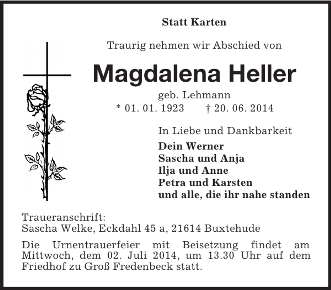 <p>Statt Karten<br />Traurig nehmen wir Abschied von<br />Magdalena Heller<br />geb. Lehmann<br />* 01. 01. 1923 † 20. 06. 2014<br />In Liebe und Dankbarkeit<br />Dein Werner<br />Sascha und Anja<br />Ilja und Anne<br />Petra und Karsten<br />und alle, die ihr nahe standen<br />Traueranschrift:<br />Sascha Welke, Eckdahl 45 a, 21614 Buxtehude<br />Die Urnentrauerfeier mit Beisetzung findet am<br />Mittwoch, dem 02. Juli 2014, um 13.30 Uhr auf dem Friedhof zu Groß Fredenbeck statt.</p>