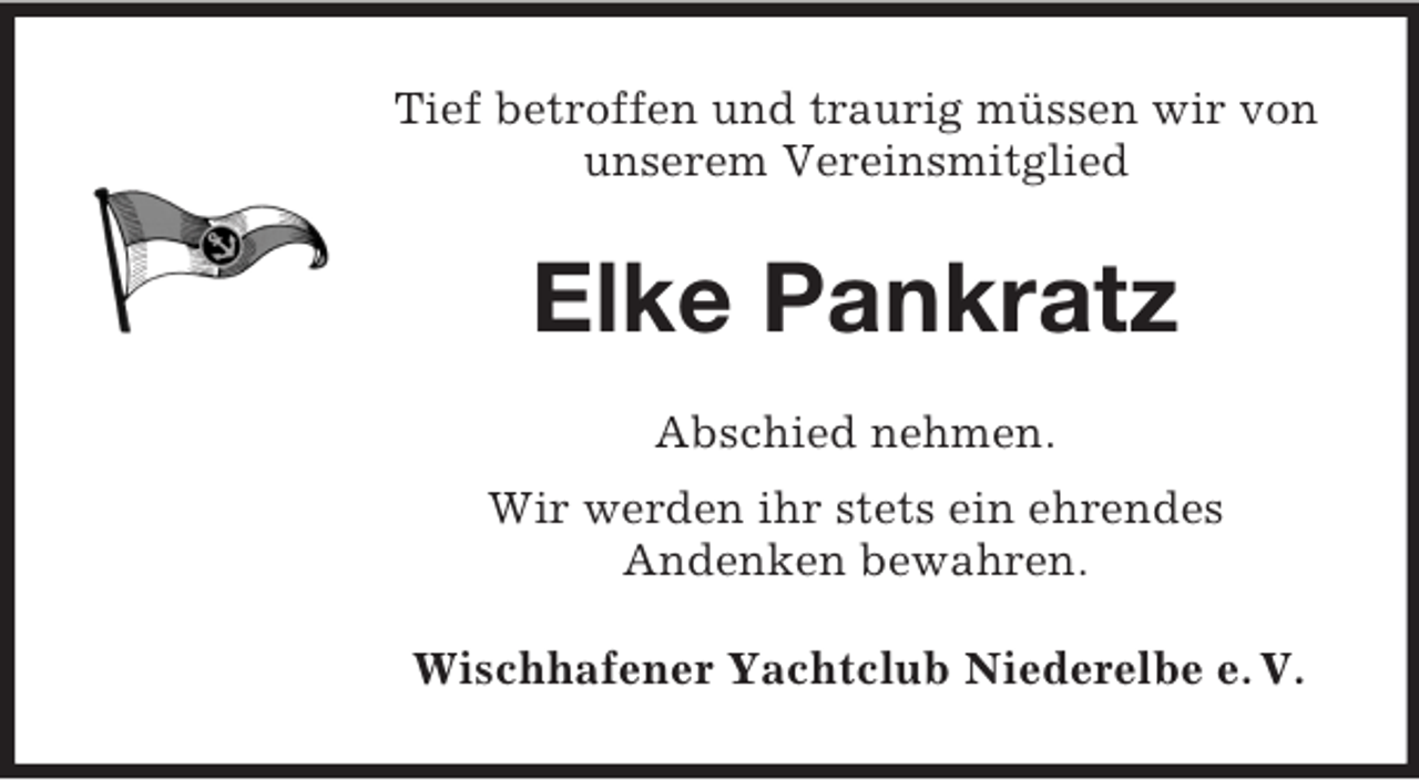 <p>Tief betroffen und traurig müssen wir von<br />unserem Vereinsmitglied</p><p>Elke Pankratz<br />Abschied nehmen.<br />Wir werden ihr stets ein ehrendes<br />Andenken bewahren.<br />Wischhafener Yachtclub Niederelbe e. V.</p>
